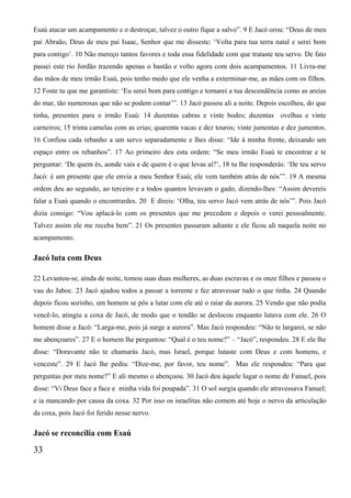 Esaú atacar um acampamento e o destroçar, talvez o outro fique a salvo”. 9 E Jacó orou: “Deus de meu
pai Abraão, Deus de meu pai Isaac, Senhor que me disseste: ‘Volta para tua terra natal e serei bom
para contigo’. 10 Não mereço tantos favores e toda essa fidelidade com que trataste teu servo. De fato
passei este rio Jordão trazendo apenas o bastão e volto agora com dois acampamentos. 11 Livra-me
das mãos de meu irmão Esaú, pois tenho medo que ele venha a exterminar-me, as mães com os filhos.
12 Foste tu que me garantiste: ‘Eu serei bom para contigo e tornarei a tua descendência como as areias
do mar, tão numerosas que não se podem contar’”. 13 Jacó passou ali a noite. Depois escolheu, do que
tinha, presentes para o irmão Esaú: 14 duzentas cabras e vinte bodes; duzentas ovelhas e vinte
carneiros; 15 trinta camelas com as crias; quarenta vacas e dez touros; vinte jumentas e dez jumentos.
16 Confiou cada rebanho a um servo separadamente e lhes disse: “Ide à minha frente, deixando um
espaço entre os rebanhos”. 17 Ao primeiro deu esta ordem: “Se meu irmão Esaú te encontrar e te
perguntar: ‘De quem és, aonde vais e de quem é o que levas aí?’, 18 tu lhe responderás: ‘De teu servo
Jacó: é um presente que ele envia a meu Senhor Esaú; ele vem também atrás de nós’”. 19 A mesma
ordem deu ao segundo, ao terceiro e a todos quantos levavam o gado, dizendo-lhes: “Assim devereis
falar a Esaú quando o encontrardes. 20 E direis: ‘Olha, teu servo Jacó vem atrás de nós’”. Pois Jacó
dizia consigo: “Vou aplacá-lo com os presentes que me precedem e depois o verei pessoalmente.
Talvez assim ele me receba bem”. 21 Os presentes passaram adiante e ele ficou ali naquela noite no
acampamento.
Jacó luta com Deus
22 Levantou-se, ainda de noite, tomou suas duas mulheres, as duas escravas e os onze filhos e passou o
vau do Jaboc. 23 Jacó ajudou todos a passar a torrente e fez atravessar tudo o que tinha. 24 Quando
depois ficou sozinho, um homem se pôs a lutar com ele até o raiar da aurora. 25 Vendo que não podia
vencê-lo, atingiu a coxa de Jacó, de modo que o tendão se deslocou enquanto lutava com ele. 26 O
homem disse a Jacó: “Larga-me, pois já surge a aurora”. Mas Jacó respondeu: “Não te largarei, se não
me abençoares”. 27 E o homem lhe perguntou: “Qual é o teu nome?” – “Jacó”, respondeu. 28 E ele lhe
disse: “Doravante não te chamarás Jacó, mas Israel, porque lutaste com Deus e com homens, e
venceste”. 29 E Jacó lhe pediu: “Dize-me, por favor, teu nome”. Mas ele respondeu: “Para que
perguntas por meu nome?” E ali mesmo o abençoou. 30 Jacó deu àquele lugar o nome de Fanuel, pois
disse: “Vi Deus face a face e minha vida foi poupada”. 31 O sol surgia quando ele atravessava Fanuel;
e ia mancando por causa da coxa. 32 Por isso os israelitas não comem até hoje o nervo da articulação
da coxa, pois Jacó foi ferido nesse nervo.
Jacó se reconcilia com Esaú
33
 