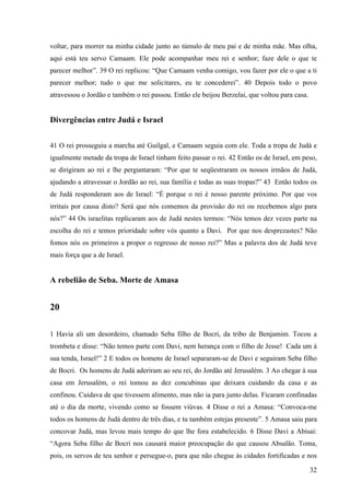 32
voltar, para morrer na minha cidade junto ao túmulo de meu pai e de minha mãe. Mas olha,
aqui está teu servo Camaam. Ele pode acompanhar meu rei e senhor; faze dele o que te
parecer melhor”. 39 O rei replicou: “Que Camaam venha comigo, vou fazer por ele o que a ti
parecer melhor; tudo o que me solicitares, eu te concederei”. 40 Depois todo o povo
atravessou o Jordão e também o rei passou. Então ele beijou Berzelai, que voltou para casa.
Divergências entre Judá e Israel
41 O rei prosseguiu a marcha até Guilgal, e Camaam seguia com ele. Toda a tropa de Judá e
igualmente metade da tropa de Israel tinham feito passar o rei. 42 Então os de Israel, em peso,
se dirigiram ao rei e lhe perguntaram: “Por que te seqüestraram os nossos irmãos de Judá,
ajudando a atravessar o Jordão ao rei, sua família e todas as suas tropas?” 43 Então todos os
de Judá responderam aos de Israel: “É porque o rei é nosso parente próximo. Por que vos
irritais por causa disto? Será que nós comemos da provisão do rei ou recebemos algo para
nós?” 44 Os israelitas replicaram aos de Judá nestes termos: “Nós temos dez vezes parte na
escolha do rei e temos prioridade sobre vós quanto a Davi. Por que nos desprezastes? Não
fomos nós os primeiros a propor o regresso de nosso rei?” Mas a palavra dos de Judá teve
mais força que a de Israel.
A rebelião de Seba. Morte de Amasa
20
1 Havia ali um desordeiro, chamado Seba filho de Bocri, da tribo de Benjamim. Tocou a
trombeta e disse: “Não temos parte com Davi, nem herança com o filho de Jesse! Cada um à
sua tenda, Israel!” 2 E todos os homens de Israel separaram-se de Davi e seguiram Seba filho
de Bocri. Os homens de Judá aderiram ao seu rei, do Jordão até Jerusalém. 3 Ao chegar à sua
casa em Jerusalém, o rei tomou as dez concubinas que deixara cuidando da casa e as
confinou. Cuidava de que tivessem alimento, mas não ia para junto delas. Ficaram confinadas
até o dia da morte, vivendo como se fossem viúvas. 4 Disse o rei a Amasa: “Convoca-me
todos os homens de Judá dentro de três dias, e tu também estejas presente”. 5 Amasa saiu para
concovar Judá, mas levou mais tempo do que lhe fora estabelecido. 6 Disse Davi a Abisai:
“Agora Seba filho de Bocri nos causará maior preocupação do que causou Absalão. Toma,
pois, os servos de teu senhor e persegue-o, para que não chegue às cidades fortificadas e nos
 