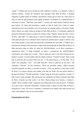 33
escape”. 7 Saíram com ele os homens de Joab, também os cereteus e os feleteus e todos os
homens valentes. Saíram de Jerusalém para perseguir Seba filho de Bocri. 8 Quando
chegaram à grande pedra em Gabaon, encontraram Amasa que já estava ali. Joab usava no
traje um cinto do qual pendurava uma espada na bainha. Ao adiantar-se, a espada deslizou. 9
Joab disse a Amasa: “Tudo bem, meu irmão?”, e tomou com a mão direita a barba de Amasa
para beijá-la. 10 Amasa não percebera a espada na mão de Joab. Este o feriu no ventre,
lançando por terra suas entranhas, sem ser necessário um segundo golpe, e ele morreu. Então,
Joab e Abisai, seu irmão, foram ao encalço de Seba filho de Bocri. 11 Entretanto, alguém do
pessoal de Joab pôs-se junto ao cadáver de Amasa e disse: “Quem é amigo de Joab e a favor
de Davi, siga Joab!” 12 Amasa jazia no meio do caminho, banhado em sangue. Vendo que
todos paravam para vê-lo, o homem retirou Amasa do caminho para o campo e cobriu-o com
uma roupa, porque viu que todos que passavam se detinham por causa dele. 13 Depois que o
retiraram do caminho, todos passaram a seguir Joab na perseguição de Seba filho de Bocri. 14
Seba percorreu todas as tribos de Israel até Abel-Bet-Maaca; os de Bocri reuniramse e
seguiram-no todos. 15 Então chegaram as tropas e cercaram-no em Abel-Bet-Maaca.
Construíram uma rampa até os muros. Toda a tropa que estava com Joab esforçava-se em
destruir os muros. 16 Uma mulher sábia da cidade exclamou: “Escutai! Escutai! Dizei a Joab
que se aproxime, pois eu quero falar com ele”. 17 Ele aproximou-se, e ela lhe disse: “És tu
Joab?” Ele respondeu: “Sou”. Ela então falou-lhe: “Ouve as palavras da tua serva”. Ele
respondeu: “Ouvirei”. 18 Ela continuou: “Dizia um provérbio antigo: ‘Quem procurar
conselho, pergunte em Abel, e o assunto se resolve’. 19 Eu sou pacífica e estou entre os fiéis
de Israel. E tu queres destruir uma cidade, uma mãe em Israel. Por que queres destruir a
herança do Senhor?” 20 Joab respondeu: “Longe, longe de mim que eu destrua e arruine. 21
Não é esta a minha intenção. Mas um homem das montanhas de Efraim, chamado Seba filho
de Bocri, levantou sua mão contra o rei Davi. Basta entregar esse homem, e deixarei a
cidade”. Disse a mulher a Joab: “Jogaremos sua cabeça para ti por cima do muro”. 22 Dirigiu-
se ao povo todo e falou-lhe sabiamente. Cortaram então a cabeça de Seba filho de Bocri e
lançaram-na a Joab. Ele tocou a trombeta, e retiraram-se da cidade, indo cada um para sua
tenda. Joab também voltou ao rei em Jerusalém.
Funcionários de Davi
 