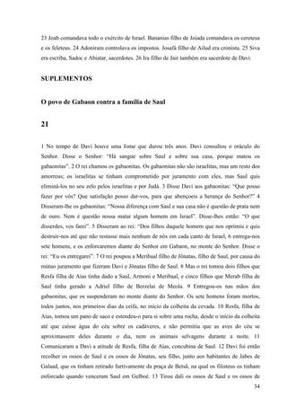 34
23 Joab comandava todo o exército de Israel. Bananias filho de Joiada comandava os cereteus
e os feleteus. 24 Adoniram controlava os impostos. Josafá filho de Ailud era cronista. 25 Siva
era escriba, Sadoc e Abiatar, sacerdotes. 26 Ira filho de Jair também era sacerdote de Davi.
SUPLEMENTOS
O povo de Gabaon contra a família de Saul
21
1 No tempo de Davi houve uma fome que durou três anos. Davi consultou o oráculo do
Senhor. Disse o Senhor: “Há sangue sobre Saul e sobre sua casa, porque matou os
gabaonitas”. 2 O rei chamou os gabaonitas. Os gabaonitas não são israelitas, mas um resto dos
amorreus; os israelitas se tinham comprometido por juramento com eles, mas Saul quis
eliminá-los no seu zelo pelos israelitas e por Judá. 3 Disse Davi aos gabaonitas: “Que posso
fazer por vós? Que satisfação posso dar-vos, para que abençoeis a herança do Senhor?” 4
Disseram-lhe os gabaonitas: “Nossa diferença com Saul e sua casa não é questão de prata nem
de ouro. Nem é questão nossa matar algum homem em Israel”. Disse-lhes então: “O que
disserdes, vos farei”. 5 Disseram ao rei: “Dos filhos daquele homem que nos oprimiu e quis
destruir-nos até que não restasse mais nenhum de nós em cada canto de Israel, 6 entrega-nos
sete homens, e os enforcaremos diante do Senhor em Gabaon, no monte do Senhor. Disse o
rei: “Eu os entregarei”. 7 O rei poupou a Meribaal filho de Jônatas, filho de Saul, por causa do
mútuo juramento que fizeram Davi e Jônatas filho de Saul. 8 Mas o rei tomou dois filhos que
Resfa filha de Aías tinha dado a Saul, Armoni e Meribaal, e cinco filhos que Merab filha de
Saul tinha gerado a Adriel filho de Berzelai de Meola. 9 Entregou-os nas mãos dos
gabaonitas, que os suspenderam no monte diante do Senhor. Os sete homens foram mortos,
todos juntos, nos primeiros dias da ceifa, no início da colheita da cevada. 10 Resfa, filha de
Aías, tomou um pano de saco e estendeu-o para si sobre uma rocha, desde o início da colheita
até que caísse água do céu sobre os cadáveres, e não permitiu que as aves do céu se
aproximassem deles durante o dia, nem os animais selvagens durante a noite. 11
Comunicaram a Davi a atitude de Resfa, filha de Aías, concubina de Saul. 12 Davi foi então
recolher os ossos de Saul e os ossos de Jônatas, seu filho, junto aos habitantes de Jabes de
Galaad, que os tinham retirado furtivamente da praça de Betsã, na qual os filisteus os tinham
enforcado quando venceram Saul em Gelboé. 13 Tirou dali os ossos de Saul e os ossos de
 