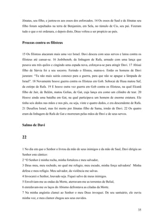 35
Jônatas, seu filho, e juntou-os aos ossos dos enforcados. 14 Os ossos de Saul e de Jônatas seu
filho foram sepultados na terra de Benjamim, em Sela, no túmulo de Cis, seu pai. Fizeram
tudo o que o rei ordenara, e depois disto, Deus voltou a ser propício ao país.
Proezas contra os filisteus
15 Os filisteus atacaram mais uma vez Israel. Davi desceu com seus servos e lutou contra os
filisteus até cansar-se. 16 Jesbibenob, da linhagem de Rafa, armado com uma lança que
pesava uns três quilos e cingindo uma espada nova, esforçava-se para atingir Davi. 17 Abisai
filho de Sárvia foi a seu socorro. Ferindo o filisteu, matou-o. Então os homens de Davi
juraram: “Tu não mais sairás conosco para a guerra, para que não se apague a lâmpada de
Israel”. 18 Novamente houve guerra contra os filisteus em Gob. Sobocai de Husa matou Saf,
da estirpe de Rafa. 19 E houve outra vez guerra em Gob contra os filisteus, na qual Elcanã
filho de Jair, de Belém, matou Golias, de Gat, cuja lança era como um cilindro de tear. 20
Houve ainda uma batalha em Gat, na qual participava um homem de enorme estatura. Ele
tinha seis dedos nas mãos e nos pés, ou seja, vinte e quatro dedos, e era descendente de Rafa.
21 Desafiou Israel, mas foi morto por Jônatas filho de Sama, irmão de Davi. 22 Os quatro
eram da linhagem de Rafa de Gat e morreram pelas mãos de Davi e de seus servos.
Salmo de Davi
22
1 No dia em que o Senhor o livrou da mão de seus inimigos e da mão de Saul, Davi dirigiu ao
Senhor este cântico:
2 “O Senhor é minha rocha, minha fortaleza e meu salvador,
3 Deus meu, meu rochedo, no qual me refugio, meu escudo, minha força salvadora! Minha
defesa e meu refúgio. Meu salvador, da violência me salvas.
4 Invocarei o Senhor, louvado seja. Fiquei salvo de meus inimigos.
5 Envolviam-me as ondas da Morte, aterravam-me as torrentes de Belial,
6 enredavam-me os laços do Abismo defrontava as ciladas da Morte.
7 Na minha angústia clamei ao Senhor o meu Deus invoquei. De seu santuário, ele ouviu
minha voz, e meu clamor chegou aos seus ouvidos.
 