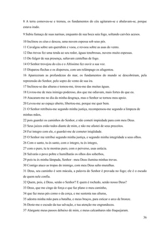 36
8 A terra comoveu-se e tremeu, os fundamentos do céu agitaram-se e abalavam-se, porque
estava irado.
9 Subiu fumaça de suas narinas, enquanto de sua boca saía fogo, soltando carvões acesos.
10 Inclinou os céus e desceu, uma nuvem espessa sob seus pés.
11 Cavalgou sobre um querubim e voou, e revoou sobre as asas do vento.
12 Das trevas fez uma tenda ao seu redor, águas tenebrosas, nuvens muito espessas.
13 Do fulgor de sua presença, saltavam centelhas de fogo.
14 O Senhor trovejou do céu e o Altíssimo fez ouvir a sua voz.
15 Disparou flechas e os dispersou, com um relâmpago os afugentou.
16 Apareceram as profundezas do mar, os fundamentos do mundo se descobriram, pela
repreensão do Senhor, pelo sopro do vento de sua ira.
17 Inclinou-se das alturas e tomou-me, tirou-me das muitas águas.
18 Livrou-me de meu inimigo poderoso, dos que me odiavam, mais fortes do que eu.
19 Atacaram-me no dia da minha desgraça, mas o Senhor se tornou meu apoio.
20 Levou-me ao espaço aberto, libertou-me, porque me quer bem.
21 O Senhor retribuiu-me segundo minha justiça, recompensou-me segundo a limpeza de
minhas mãos,
22 pois guardei os caminhos do Senhor, e não cometi impiedade para com meu Deus.
23 Seus juízos estão todos diante de mim, e não me afastei de seus preceitos.
24 Fui íntegro com ele, e guardei-me de cometer iniqüidade.
25 O Senhor me retribui segundo minha justiça, e segundo minha integridade a seus olhos.
26 Com o santo, tu és santo, com o íntegro, tu és integro,
27 com o puro, tu te mostras puro, com o perverso, usas astúcia.
28 Salvarás o povo pobre e humilharás os olhos dos soberbos,
29 pois tu és minha lâmpada, Senhor –meu Deus ilumina minhas trevas.
30 Contigo ataco as tropas do inimigo, com meu Deus salto muralhas.
31 Deus, seu caminho é sem mácula, a palavra do Senhor é provada no fogo; ele é o escudo
de quem nele confia.
32 Quem, pois, é Deus, senão o Senhor? E quem é rochedo, senão nosso Deus?
33 Deus, que me cinge de força e que faz plano o meu caminho,
34 que faz meus pés como o da corça, e me sustenta nas alturas,
35 adestra minha mão para a batalha, e meus braços, para esticar o arco de bronze.
36 Deste-me o escudo da tua salvação, e tua atenção me engrandeceu.
37 Alargaste meus passos debaixo de mim, e meus calcanhares não fraquejaram.
 