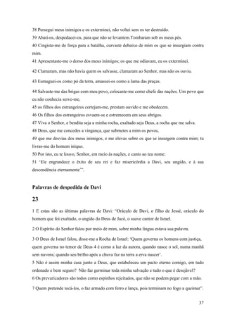 37
38 Persegui meus inimigos e os exterminei, não voltei sem os ter destruído.
39 Abati-os, despedacei-os, para que não se levantem.Tombaram sob os meus pés.
40 Cingiste-me de força para a batalha, curvaste debaixo de mim os que se insurgiam contra
mim.
41 Apresentaste-me o dorso dos meus inimigos; os que me odiavam, eu os exterminei.
42 Clamaram, mas não havia quem os salvasse, clamaram ao Senhor, mas não os ouviu.
43 Esmaguei-os como pó da terra, amassei-os como a lama das praças.
44 Salvaste-me das brigas com meu povo, colocaste-me como chefe das nações. Um povo que
eu não conhecia serve-me,
45 os filhos dos estrangeiros cortejam-me, prestam ouvido e me obedecem.
46 Os filhos dos estrangeiros esvaem-se e estremecem em seus abrigos.
47 Viva o Senhor, e bendita seja a minha rocha, exaltado seja Deus, a rocha que me salva.
48 Deus, que me concedes a vingança, que submetes a mim os povos,
49 que me desvias dos meus inimigos, e me elevas sobre os que se insurgem contra mim; tu
livras-me do homem iníquo.
50 Por isto, eu te louvo, Senhor, em meio às nações, e canto ao teu nome:
51 ‘Ele engrandece o êxito de seu rei e faz misericórdia a Davi, seu ungido, e à sua
descendência eternamente’”.
Palavras de despedida de Davi
23
1 E estas são as últimas palavras de Davi: “Oráculo de Davi, o filho de Jessé, oráculo do
homem que foi exaltado, o ungido do Deus de Jacó, o suave cantor de Israel.
2 O Espírito do Senhor falou por meio de mim, sobre minha língua estava sua palavra.
3 O Deus de Israel falou, disse-me a Rocha de Israel: ‘Quem governa os homens com justiça,
quem governa no temor de Deus 4 é como a luz da aurora, quando nasce o sol, numa manhã
sem nuvens; quando seu brilho após a chuva faz na terra a erva nascer’.
5 Não é assim minha casa junto a Deus, que estabeleceu um pacto eterno comigo, em tudo
ordenado e bem seguro? Não faz germinar toda minha salvação e tudo o que é desejável?
6 Os prevaricadores são todos como espinhos rejeitados, que não se podem pegar com a mão.
7 Quem pretende tocá-los, o faz armado com ferro e lança, pois terminam no fogo a queimar”.
 