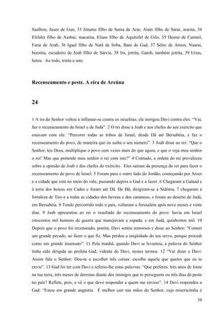 39
Saalbon, Jasen de Gun, 33 Jônatas filho de Sama de Arar, Aiam filho de Sarar, ararita, 34
Elifalet filho de Aasbai, macatita, Eliam filho de Aquitofel de Gilo, 35 Hesrai de Carmel,
Farai de Arab, 36 Igaal filho de Natã de Soba, Bani de Gad, 37 Sélec de Amon, Naarai,
berotita, escudeiro de Joab filho de Sárvia, 38 Ira, jetrita, Gareb, também jetrita, 39 Urias,
heteu. Ao todo, trinta e sete.
Recenseamento e peste. A eira de Areúna
24
1 A ira do Senhor voltou a inflamar-se contra os israelitas; ele instigou Davi contra eles: “Vai,
faz o recenseamento de Israel e de Judá”. 2 O rei disse a Joab e aos chefes do seu exército que
estavam com ele: “Percorre todas as tribos de Israel, desde Dã até Bersabéia, e faz o
recenseamento do povo, de maneira que eu saiba o seu número”. 3 Joab disse ao rei: “Que o
Senhor, teu Deus, multiplique o povo cem vezes mais do que agora, e que o veja meu senhor
o rei! Mas que pretende meu senhor o rei com isto?” 4 Contudo, a ordem do rei prevaleceu
sobre a opinião de Joab e dos chefes do exército. Eles saíram da presença do rei para fazer o
recenseamento do povo de Israel. 5 Foram para o outro lado do Jordão, começando por Aroer
e a cidade que está no meio do vale, passando depois a Gad e a Jazer. 6 Chegaram a Galaad e
à terra dos heteus em Cades e foram até Dã. De Dã, dirigiram-se a Sidônia, 7 chegaram à
fortaleza de Tiro e a todas as cidades dos heveus e dos cananeus, e foram ao deserto de Judá,
em Bersabéia. 8 Tendo percorrido todo o país, voltaram a Jerusalém após nove meses e vinte
dias. 9 Joab apresentou ao rei o resultado do recenseamento do povo: havia em Israel
oitocentos mil homens de guerra que manejavam a espada; e em Judá, quinhentos mil. 10
Depois que o povo foi recenseado, porém, Davi sentiu remorsos e disse ao Senhor: “Cometi
um grande pecado, ao fazer o que fiz. Mas perdoa a iniqüidade do teu servo, porque procedi
como um grande insensato”. 11 Pela manhã, quando Davi se levantou, a palavra do Senhor
tinha sido dirigida ao profeta Gad, vidente de Davi, nestes termos: 12 “Vai dizer a Davi:
Assim fala o Senhor: Dou-te a escolher três coisas: escolhe aquela que queres que eu te
envie”. 13 Gad foi ter com Davi e referiu-lhe estas palavras: “Que preferes: três anos de fome
na tua terra, três meses de derrotas diante dos inimigos que te perseguem ou três dias de peste
no país? Reflete, pois, e vê o que devo responder a quem me enviou”. 14 Davi respondeu a
Gad: “Estou em grande angústia. É melhor cair nas mãos do Senhor, cuja misericórdia é
 