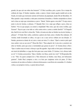 40
grande, do que cair nas mãos dos homens!” 15 Davi escolheu, pois, a peste. Era o tempo da
colheita do trigo. O Senhor mandou, então, a peste a Israel, desde aquela manhã até ao dia
fixado, de modo que morreram setenta mil homens da população, desde Dã até Bersabéia. 16
Mas quando o anjo estendeu a mão para exterminar Jerusalém, o Senhor arrependeu-se desse
mal e disse ao anjo que exterminava o povo: “Basta! Retira agora a tua mão!” O anjo estava
junto à eira de Areúna, o jebuseu. 17 Quando Davi viu o anjo que afligia o povo, disse ao
Senhor: “Fui eu que pequei, eu cometi a iniqüidade! Mas estes, que são como ovelhas, que
fizeram? Peço-te que a tua mão se volte contra mim e contra a minha família!” 18 Naquele
dia, Gad foi ter com Davi e disse-lhe: “Sobe e levanta um altar ao Senhor na eira de Areúna, o
jebuseu”. 19 Então Davi subiu, conforme a palavra de Gad, como o Senhor lhe ordenara. 20
Areúna, tendo levantado os olhos, viu que o rei e seus servos vinham em sua direção. 21
Saindo, prostrou-se diante do rei com o rosto em terra 21 e disse: “Qual o motivo pelo qual
meu senhor vem ao seu servo?” Disse-lhe Davi: “Para adquirir de ti esta eira e construir um
altar ao Senhor, para que cesse a mortandade que grassa no povo”. 22 Areúna disse a Davi:
“Que o senhor meu rei tome e ofereça o que lhe agradar. Aqui estão os bois para o holocausto,
um trenó de desbulhar e o jugo dos bois para usar como lenha. 23 Areúna, ó rei, oferece tudo
ao rei”. E Areúna acrescentou: “Que o Senhor, teu Deus, aceite teu voto!” 24 Respondeu-lhe
o rei: “Não. Eu quero comprar de ti. Não oferecerei ao Senhor, meu Deus, um holocausto
gratuito”. Então Davi comprou a eira e os bois por cinqüenta siclos de prata. 25 Davi
construiu ali um altar ao Senhor e ofereceu holocaustos e sacrifícios de comunhão. E o Senhor
voltou a ser propício à terra, e a peste deixou Israel.
 