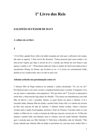 1
1º Livro dos Reis
SALOMÃO SUCESSOR DE DAVI
A velhice do rei Davi
1
1 O rei Davi, quando ficou velho e de idade avançada, por mais que o cobrissem com roupas,
não mais se aquecia. 2 Seus servos lhe disseram: “Vamos procurar para nosso senhor e rei
uma jovem virgem, que fique a serviço do rei e o atenda, que durma em seus braços e que
aqueça o senhor o rei”. 3 Procuraram então por todas as regiões de Israel uma linda jovem e
encontraram Abisag, de Sunam, que levaram ao rei. 4 A jovem era extremamente linda;
atendia ao rei e cuidava dele, mas o rei não se uniu a ela.
Adonias articula sua proclamação como rei
5 Adonias filho de Hagit encheu-se de ambição e andava declarando: “Eu vou ser rei!”
Providenciou para si um carro, cavalos e cinqüenta homens para o escoltar. 6 Enquanto vivia,
seu pai nunca o repreendeu, nem perguntava: “Por que fazes isto?” O jovem se apresentava
muito bem, e tinha nascido logo depois de Absalão. 7 Ele entrou em entendimentos com Joab
filho de Sárvia e com o sacerdote Abiatar, os quais deram seu apoio a Adonias. 8 Já o
sacerdote Sadoc, Banaías filho de Joiada, o profeta Natã, Semei, Reí e os valentes do exército
de Davi não estavam do lado de Adonias. 9 Adonias imolou ovelhas, vitelos e bezerros
cevados junto à pedra Escorregadiça, próxima à fonte do Pisoeiro. Convidou todos os seus
irmãos, os filhos do rei, e todos os homens de Judá que estavam a serviço do rei. 10 Mas não
chamou o profeta Natã, nem Banaías, nem os valentes, nem seu irmão Salomão. Betsabéia
quer a sucessão para seu filho Salomão 11 Natã disse a Betsabéia, mãe de Salomão: “Não
ficaste sabendo que Adonias filho de Hagit se proclamou rei, sem que nosso senhor Davi o
 