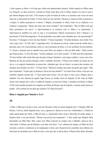 1 Jacó ergueu os olhos e viu Esaú que vinha com quatrocentos homens. Então repartiu os filhos entre
Lia, Raquel e as duas escravas, 2 pondo na frente estas duas com os filhos, depois Lia com os seus e
por último Raquel com José. 3 Ele mesmo se pôs na frente de todos e se prostrou sete vezes em terra
antes de se aproximar do irmão. 4 Esaú correu ao seu encontro, abraçou-o, lançou-se-lhe ao pescoço e
o beijou. E ambos puseram-se a chorar. 5 Depois, levantando os olhos, Esaú viu as mulheres e as
crianças; e perguntou: “Quem são estes que trazes contigo?” Jacó respondeu: “São os filhos com que
Deus presenteou teu servo”. 6 Aproximaram-se as escravas com os filhos e se prostraram. 7
Aproximou-se também Lia com os seus e se prostraram. Depois acercaram-se José e Raquel e se
prostraram. 8 Esaú lhe perguntou: “O que pretendes com todos esses rebanhos que vim encontrando?”
Ele disse: “Conseguir o favor de meu Senhor”. 9 Esaú respondeu: “Já tenho bastante, meu irmão. Fica
com o que é teu”. 10 “Oh, não!”, respondeu Jacó. “Se alcancei teu favor, então aceita de minha mão o
presente, pois vim à tua presença como se vem à presença de Deus, e tu me acolheste favoravelmente.
11 Aceita o presente que te mandei levar, pois Deus me ajudou, e não me falta nada”. Tanto insistiu
que Esaú aceitou. 12 Este lhe disse: “Vamos andando. Eu te farei escolta”. 13 Mas Jacó lhe respondeu:
“O meu Senhor sabe muito bem que há aqui crianças franzinas e que trago ovelhas e vacas com crias.
Bastaria um dia de marcha forçada e todo o rebanho morreria. 14 Passe meu Senhor na frente de seu
servo, e eu seguirei lentamente, ao passo dos rebanhos que vão na frente e ao passo das crianças, até
alcançar meu Senhor em Seir”. 15 Esaú disse: “Deixarei contigo uma parte da gente que trago”. Mas
Jacó respondeu: “E para quê, se alcancei o favor de meu Senhor?” 16 Assim Esaú voltou a Seir por seu
caminho naquele mesmo dia. 17 Jacó partiu para Sucot e ali fez para si uma casa e abrigos para o
rebanho. Por isso chamou-se aquele lugar Sucot, as Tendas. Jacó em Siquém 18 De volta de Padã-
Aram, Jacó chegou são e salvo à cidade de Siquém, na terra de Canaã, e acampou em frente à cidade.
19 Por cem moedas de prata ele comprou aos filhos de Hemor, pai de Siquém, o terreno onde armou as
tendas. 20 Levantou ali um altar que chamou “El, Deus de Israel”.
Dina é vingada por Simeão e Levi
34
1 Dina, a filha que Lia deu a Jacó, saiu um dia para visitar as moças daquela terra. 2 Siquém, filho de
Hemor, o heveu, chefe daquela terra, viu-a, agarrou-a e deitou-se com ela, violentando-a. 3 Sentiu-se
então apaixonado por Dina, a filha de Jacó, e, enamorado como estava, falou-lhe de modo amigo. 4
Siquém disse a seu pai Hemor: “Dá-me essa jovem em casamento”. 5 Jacó soube que Siquém tinha
desonrado sua filha Dina. Mas, como seus filhos estavam no campo com o rebanho, calou-se até à
volta deles. 6 Hemor, pai de Siquém, veio falar com Jacó. 7 Ao voltarem do campo, os filhos de Jacó
ouviram a notícia e encheram-se de indignação e furor, pois Siquém havia cometido uma infâmia em
Israel por ter dormido com a filha de Jacó, coisa que não se devia fazer. 8 Hemor lhes falou, dizendo:
 
