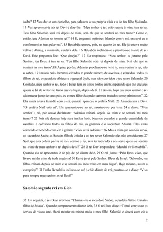 2
saiba? 12 Vou dar-te um conselho, para salvares a tua própria vida e a do teu filho Salomão.
13 Vai apresentar-te ao rei Davi e dize-lhe: ‘Meu senhor e rei, não juraste à mim, tua serva:
Teu filho Salomão será rei depois de mim, será ele que se sentará no meu trono? Como é,
então, que Adonias se tornou rei?’ 14 E, enquanto estiveres falando com o rei, entrarei eu e
confirmarei as tuas palavras”. 15 Betsabéia entrou, pois, no quarto do rei. Ele já estava muito
velho e Abisag, a sunamita, cuidava dele. 16 Betsabéia inclinou-se e prostrou-se diante do rei
Davi. Este perguntou-lhe: “Que desejas?” 17 Ela respondeu: “Meu senhor, tu juraste pelo
Senhor, teu Deus, à tua serva: ‘Teu filho Salomão será rei depois de mim. Será ele que se
sentará no meu trono’.18 Agora, porém, Adonias proclamou-se rei e tu, meu senhor o rei, não
o sabes. 19 Imolou bois, bezerros cevados e grande número de ovelhas, e convidou todos os
filhos do rei, o sacerdote Abiatar e o general Joab; mas não convidou o teu servo Salomão. 20
Contudo, meu senhor o rei, todo o Israel tem os olhos postos em ti, esperando que lhe declares
quem se há de sentar no trono em teu lugar, depois de ti. 21 Assim, logo que meu senhor o rei
adormecer junto de seus pais, eu e meu filho Salomão seremos tratados como criminosos”. 22
Ela ainda estava falando com o rei, quando apareceu o profeta Natã. 23 Anunciaram a Davi:
“O profeta Natã está aí”. Ele apresentou-se ao rei, prostrou-se por terra 24 e disse: “Meu
senhor o rei, por acaso declaraste: ‘Adonias reinará depois de mim e se sentará no meu
trono’? 25 Pois ele desceu hoje para imolar bois, bezerros cevados e grande quantidade de
ovelhas, e convidou todos os filhos do rei, os generais e o sacerdote Abiatar. Eles estão
comendo e bebendo com ele e gritam: ‘Viva o rei Adonias!’ 26 Mas a mim que sou teu servo,
ao sacerdote Sadoc, a Banaías filhode Joiada e ao teu servo Salomão eles não convidaram. 27
Será que esta ordem partiu de meu senhor o rei, sem ter indicado a seu servo quem se sentará
no trono de meu senhor o rei depois de si?” 28 O rei Davi respondeu: “Mandai vir Betsabéia”.
Quando ela se apresentou e se pôs de pé diante dele, 29 O rei jurou: “Pelo Deus vivo, que
livrou minha alma de toda angústia! 30 Eu te jurei pelo Senhor, Deus de Israel: ‘Salomão, teu
filho, reinará depois de mim e se sentará no meu trono em meu lugar’. Hoje mesmo, assim o
cumprirei”. 31 Então Betsabéia inclinou-se até o chão diante do rei, prostrou-se e disse: “Viva
para sempre meu senhor, o rei Davi!”
Salomão sagrado rei em Gion
32 Em seguida, o rei Davi ordenou: “Chamai-me o sacerdote Sadoc, o profeta Natã e Banaías
filho de Joiada”. Quando compareceram diante dele, 33 O rei lhes disse: “Tomai convosco os
servos do vosso amo, fazei montar na minha mula o meu filho Salomão e descei com ele a
 