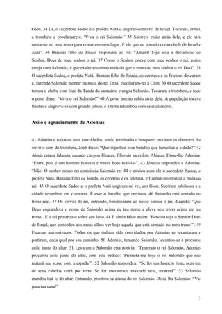 3
Gion. 34 Lá, o sacerdote Sadoc e o profeta Natã o ungirão como rei de Israel. Tocareis, então,
a trombeta e proclamareis: ‘Viva o rei Salomão!’ 35 Subireis então atrás dele, e ele virá
sentar-se no meu trono para reinar em meu lugar. É ele que eu nomeio como chefe de Israel e
Judá”. 36 Banaías filho de Joiada respondeu ao rei: “Amém! Seja essa a declaração do
Senhor, Deus do meu senhor o rei. 37 Como o Senhor esteve com meu senhor o rei, assim
esteja com Salomão, e que exalte seu trono mais do que o trono do meu senhor o rei Davi”. 38
O sacerdote Sadoc, o profeta Natã, Banaías filho de Joiada, os cereteus e os feleteus desceram
e, fazendo Salomão montar na mula do rei Davi, escoltaram-no a Gion. 39 O sacerdote Sadoc
tomou o chifre com óleo da Tenda do santuário e ungiu Salomão. Tocaram a trombeta, e todo
o povo disse: “Viva o rei Salomão!” 40 A povo inteiro subiu atrás dele. A população tocava
flautas e alegrava-se com grande júbilo, e a terra retumbou com seus clamores.
Asilo e agraciamento de Adonias
41 Adonias e todos os seus convidados, tendo terminado o banquete, ouviram os clamores.Ao
ouvir o som da trombeta, Joab disse: “Que significa esse barulho que tumultua a cidade?” 42
Ainda estava falando, quando chegou Jônatas, filho do sacerdote Abiatar. Disse-lhe Adonias:
“Entra, pois é um homem honesto e trazes boas notícias”. 43 Jônatas respondeu a Adonias:
“Não! O senhor nosso rei constituiu Salomão rei 44 e enviou com ele o sacerdote Sadoc, o
profeta Natã, Banaías filho de Joiada, os cereteus e os feleteus, e fizeram-no montar a mula do
rei. 45 O sacerdote Sadoc e o profeta Natã ungiram-no rei, em Gion. Subiram jubilosos e a
cidade retumbou em clamores. É esse o barulho que ouvistes. 46 Salomão está sentado no
trono real. 47 Os servos do rei, entrando, bendisseram ao nosso senhor o rei, dizendo: ‘Que
Deus engrandeça o nome de Salomão acima de teu nome e eleve seu trono acima de teu
trono’. E o rei prostrouse sobre seu leito. 48 E ainda falou assim: ‘Bendito seja o Senhor Deus
de Israel, que concedeu aos meus olhos ver hoje aquele que está sentado no meu trono’”. 49
Ficaram aterrorizados. Todos os que tinham sido convidados por Adonias se levantaram e
partiram, cada qual por seu caminho. 50 Adonias, temendo Salomão, levantou-se e procurou
asilo junto do altar. 51 Levaram a Salomão esta notícia: “Temendo o rei Salomão, Adonias
procurou asilo junto do altar, com este pedido: ‘Prometa-me hoje o rei Salomão que não
matará seu servo com a espada’”. 52 Salomão respondeu: “Se for um homem bom, nem um
de seus cabelos cairá por terra. Se for encontrada maldade nele, morrerá”. 53 Salomão
mandou tirá-lo do altar. Entrando, prostrou-se diante do rei Salomão. Disse-lhe Salomão: “Vai
para tua casa!”
 