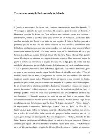 4
Testamento e morte de Davi. Ascensão de Salomão
2
1 Quando se aproximou o fim de sua vida, Davi deu estas instruções a seu filho Salomão: 2
“Vou seguir o caminho de todos os mortais. Sê corajoso e porta-te como um homem. 3
Observa os preceitos do Senhor, teu Deus, anda em seus caminhos, guarda seus estatutos e
mandamentos, normas e decretos, como estão escritos na lei de Moisés. Assim serás bem
sucedido em tudo que fizeres e em todos os teus projetos. 4 Então o Senhor cumprirá a
promessa que ele me fez: ‘Se teus filhos cuidarem de seu caminho e caminharem com
lealdade na minha presença, com todo o seu coração e com toda a sua alma, jamais te faltará
um sucessor no trono de Israel’. 5 Tu sabes também o que me fez Joab filho de Sárvia: o que
fez aos dois chefes do exército de Israel, Abner filho de Ner e Amasa filho de Jeter, que ele
matou. Ele vingou, em tempo de paz, sangue derramado na guerra. Manchou com o sangue da
guerra o cinturão de seu torso e o calçado dos seus pés. 6 Age, pois, de acordo com tua
sabedoria: não permitas que os cabelos brancos de Joab desçam em paz à morada dos mortos.
7 Mas sê generoso para com os filhos de Berzelai, o galaadita. Eles comerão da tua mesa, pois
correram a meu encontro quando estava fugindo diante de Absalão, teu irmão. 8 Tens aí
também Semei filho de Gera, o benjaminita de Baurim, que me maldisse com terríveis
maldições quando estava indo a Maanaim. Como ele desceu a meu encontro no Jordão,
prometi-lhe, pelo Senhor, que não o mataria com a espada. 9 Tu, porém, não o deixes impune.
És um homem sábio e saberás como tratá-lo. Faze descer seus cabelos brancos com sangue à
morada dos mortos”. 10 Davi adormeceu com seus pais e foi sepultado na cidade de Davi. 11
O tempo que Davi reinou em Israel foi de quarenta anos: sete anos em Hebron e trinta e três
em Jerusalém. 12 Salomão sentou-se no trono de seu pai Davi, e seu reinado ficou
solidamente estabelecido.Adonias provoca Salomão e morre 13 Adonias filho de Hagit foi ter
com Betsabéia, mãe de Salomão, a qual lhe disse: “É de paz a tua visita?” – “Sim, é de paz”,
14 respondeu ele. E acrescentou: “Tenho algo a dizer-te”. Disse ela: “Fala!” Ele falou: 15 “Tu
ficaste sabendo que a realeza me pertencia e que todo o Israel me tinha escolhido para seu rei,
mas a realeza foi transferida e dada a meu irmão, porque o Senhor a destinou para ele. 16
Agora, pois, te faço um único pedido. Não me decepciones”. – “Fala!”, disse ela. 17 Ele
falou: “Peço-te que digas ao rei Salomão, já que ele nada te pode negar, que me dê Abisag, a
sunamita, por esposa”. 18 Disse Betsabéia: “Está bem. Falarei por ti ao rei”. 19 Betsabéia foi
até o rei Salomão para falar a respeito de Adonias. O rei levantou-se e veio a seu encontro,
 