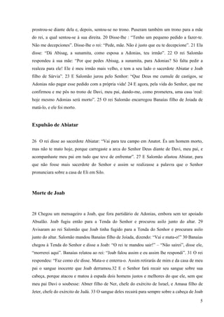 5
prostrou-se diante dela e, depois, sentou-se no trono. Puseram também um trono para a mãe
do rei, a qual sentou-se à sua direita. 20 Disse-lhe : “Tenho um pequeno pedido a fazer-te.
Não me decepciones”. Disse-lhe o rei: “Pede, mãe. Não é justo que eu te decepcione”. 21 Ela
disse: “Dá Abisag, a sunamita, como esposa a Adonias, teu irmão”. 22 O rei Salomão
respondeu à sua mãe: “Por que pedes Abisag, a sunamita, para Adonias? Só falta pedir a
realeza para ele! Ele é meu irmão mais velho, e tem a seu lado o sacerdote Abiatar e Joab
filho de Sárvia”. 23 E Salomão jurou pelo Senhor: “Que Deus me cumule de castigos, se
Adonias não pagar esse pedido com a própria vida! 24 E agora, pela vida do Senhor, que me
confirmou e me pôs no trono de Davi, meu pai, dando-me, como prometera, uma casa real:
hoje mesmo Adonias será morto”. 25 O rei Salomão encarregou Banaías filho de Joiada de
matá-lo, e ele foi morto.
Expulsão de Abiatar
26 O rei disse ao sacerdote Abiatar: “Vai para teu campo em Anatot. És um homem morto,
mas não te mato hoje, porque carregaste a arca do Senhor Deus diante de Davi, meu pai, e
acompanhaste meu pai em tudo que teve de enfrentar”. 27 E Salomão afastou Abiatar, para
que não fosse mais sacerdote do Senhor e assim se realizasse a palavra que o Senhor
pronunciara sobre a casa de Eli em Silo.
Morte de Joab
28 Chegou um mensageiro a Joab, que fora partidário de Adonias, embora sem ter apoiado
Absalão. Joab fugiu então para a Tenda do Senhor e procurou asilo junto do altar. 29
Avisaram ao rei Salomão que Joab tinha fugido para a Tenda do Senhor e procurara asilo
junto do altar. Salomão mandou Banaías filho de Joiada, dizendo: “Vai e mata-o!” 30 Banaías
chegou à Tenda do Senhor e disse a Joab: “O rei te mandou sair!” – “Não sairei”, disse ele,
“morrerei aqui”. Banaías relatou ao rei: “Joab falou assim e eu assim lhe respondi”. 31 O rei
respondeu: “Faz como ele disse. Mata-o e enterra-o. Assim retirarás de mim e da casa de meu
pai o sangue inocente que Joab derramou.32 E o Senhor fará recair seu sangue sobre sua
cabeça, porque atacou e matou à espada dois homens justos e melhores do que ele, sem que
meu pai Davi o soubesse: Abner filho de Ner, chefe do exército de Israel, e Amasa filho de
Jeter, chefe do exército de Judá. 33 O sangue deles recairá para sempre sobre a cabeça de Joab
 