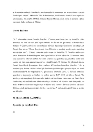 6
e de sua descendência. Mas Davi e sua descendência, sua casa e seu trono tenham a paz do
Senhor para sempre”. 34 Banaías filho de Joiada subiu, feriu Joab e o matou. Ele foi sepultado
em sua casa, no deserto. 35 O rei nomeou Banaías filho de Joiada chefe do exército e pôs o
sacerdote Sadoc no lugar de Abiatar.
Morte de Semei
36 O rei mandou chamar Semei e disse-lhe: “Constrói para ti uma casa em Jerusalém e fica
morando ali, sem sair dali para lugar nenhum. 37 No dia em que saíres, e atravessares a
torrente do Cedron, saibas que tua morte está marcada. Teu sangue cairá sobre tua cabeça”. 38
Semei disse ao rei: “O que disseste está bom. O teu servo agirá de acordo com o que disse
meu senhor o rei”. E Semei viveu por muito tempo em Jerusalém. 39 Passados, porém, três
anos, dois servos de Semei fugiram para Aquis filho de Maaca, rei de Gat. Avisaram a Semei
que seus servos estavam em Gat. 40 Semei levantou-se, aparelhou seu jumento e foi ter com
Aquis, em Gat, para requerer seus servos e trazê-los dali. 41 Salomão foi informado de que
Semei tinha ido de Jerusalém a Gat e voltara. 42 Mandou chamá-lo e disse-lhe: “Não te
conjurei pelo Senhor e avisei: saibas que no dia em que saíres para qualquer lugar, tua morte
estará marcada? E me respondeste: ‘O que disseste está bom. Ouvi’. 43 Por que então não
guardaste o juramento ao Senhor e a ordem que te dei?” 44 O rei falou a Semei: “Tu
conheces, na consciência de teu coração, todo o mal que fizeste contra meu pai Davi. Que o
Senhor faça tua maldade cair sobre tua cabeça. 45 Mas o rei Salomão será abençoado, e o
trono de Davi estará firme na presença do Senhor para sempre”. 46 O rei ordenou a Banaías
filho de Joiada que avançasse para feri-lo, e ele morreu. A realeza, pois, confirmou-se na mão
de Salomão.
O REINADO DE SALOMÃO
Salomão na cidade de Davi
3
 