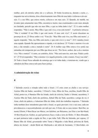 8
mulher, pois ela dormiu sobre ele e o sufocou. 20 Então levantou-se, durante a noite, e ,
enquanto tua serva dormia, tirou silenciosamente meu filho do meu lado e colocou-o em seu
seio. E a seu filho, que estava morto, colocou-o em meu seio. 21 Quando, de manhã, me
levantei para amamentar meu filho, encontrei-o morto, mas examinando-o com mais atenção
na claridade, percebi que não era meu filho, o que eu tinha dado à luz”. 22 A outra mulher
respondeu: “Não é assim. Meu filho é que está vivo, o teu está morto”. A primeira retrucou:
“Não é verdade! O teu filho é que está morto. O meu está vivo”. E assim discutiam na
presença do rei. 23 Disse então o rei: “Esta diz: ‘Meu filho está vivo, teu filho está morto’, e
aquela responde: ‘Não, teu filho está morto, o que está vivo é o meu’”. 24 E mandou trazer
uma espada. Quando lhe apresentaram a espada, o rei declarou: 25 “Cortai o menino vivo em
dois, e dai metade a uma e metade à outra”. 26 A mulher cujo filho estava vivo sentiu nas
entranhas tal compaixão por seu filho que disse ao rei: “Por favor, senhor, dai a ela o menino
vivo. Não o mateis!” A outra, ao contrário, dizia: “Não será nem teu, nem meu. Podeis cortá-
lo”. 27 O rei respondeu: “Dai o menino vivo àquela primeira, e não o mateis. Essa é sua mãe”.
28 Todo o Israel ficou sabendo da sentença que o rei tinha dado, e temeram-no, vendo que a
sabedoria de Deus estava nele para fazer justiça.
A administração do reino
4
1 Salomão exercia o reinado sobre todo o Israel. 2 E estes eram os chefes a seu serviço:
Azarias filho de Sadoc, sacerdote; 3 Elioref e Aías, filhos de Sisa, escribas, Josafá filho de
Ailud, porta-voz, 4 Banaías filho de Joiada, chefe do exército, Sadoc e Abiatar, sacerdotes, 5
Azarias filho de Natã, chefe dos prefeitos, Zabud filho de Natã, sacerdote e amigo do rei, 6
Aisar, chefe do palácio, e Adoniram filho de Abda, chefe dos trabalhos impostos. 7 Salomão
tinha também doze intendentes para todo o Israel, os quais proviam o rei e sua casa; cada um
providenciava o necessáriodurante um mês por ano. 8 Estes são os seus nomes: Ben-Hur, no
monte Efraim; 9 Ben-Decar em Maces, em Salebim, em Betsames, em Elon e em Bet-Hanã;
10 Ben-Hesed em Arubot, ao qual pertencia Soco e toda a terra de Hefer; 11 Ben-Abinadab,
ao qual pertencia toda a região de Dor, e que tinha Tafé, filha de Salomão, por esposa; 12
Baana filho de Ailud, governando sobre Tanac e Meguido e toda Betsã, próxima de Sartã,
abaixo de Jezrael – desde Betsã até Abelmeula e até além de Jecmaam; 13 Ben-Gaber, em
 