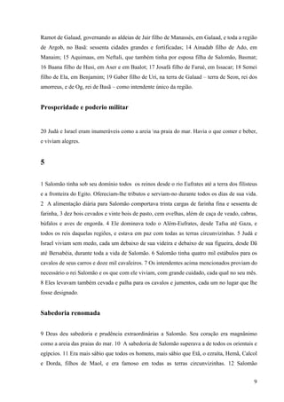 9
Ramot de Galaad, governando as aldeias de Jair filho de Manassés, em Galaad, e toda a região
de Argob, no Basã: sessenta cidades grandes e fortificadas; 14 Ainadab filho de Ado, em
Manaim; 15 Aquimaas, em Neftali, que também tinha por esposa filha de Salomão, Basmat;
16 Baana filho de Husi, em Aser e em Baalot; 17 Josafá filho de Farué, em Issacar; 18 Semei
filho de Ela, em Benjamim; 19 Gaber filho de Uri, na terra de Galaad – terra de Seon, rei dos
amorreus, e de Og, rei de Basã – como intendente único da região.
Prosperidade e poderio militar
20 Judá e Israel eram inumeráveis como a areia na praia do mar. Havia o que comer e beber,
e viviam alegres.
5
1 Salomão tinha sob seu domínio todos os reinos desde o rio Eufrates até a terra dos filisteus
e a fronteira do Egito. Ofereciam-lhe tributos e serviam-no durante todos os dias de sua vida.
2 A alimentação diária para Salomão comportava trinta cargas de farinha fina e sessenta de
farinha, 3 dez bois cevados e vinte bois de pasto, cem ovelhas, além de caça de veado, cabras,
búfalos e aves de engorda. 4 Ele dominava todo o Além-Eufrates, desde Tafsa até Gaza, e
todos os reis daquelas regiões, e estava em paz com todas as terras circunvizinhas. 5 Judá e
Israel viviam sem medo, cada um debaixo de sua videira e debaixo de sua figueira, desde Dã
até Bersabéia, durante toda a vida de Salomão. 6 Salomão tinha quatro mil estábulos para os
cavalos de seus carros e doze mil cavaleiros. 7 Os intendentes acima mencionados proviam do
necessário o rei Salomão e os que com ele viviam, com grande cuidado, cada qual no seu mês.
8 Eles levavam também cevada e palha para os cavalos e jumentos, cada um no lugar que lhe
fosse designado.
Sabedoria renomada
9 Deus deu sabedoria e prudência extraordinárias a Salomão. Seu coração era magnânimo
como a areia das praias do mar. 10 A sabedoria de Salomão superava a de todos os orientais e
egípcios. 11 Era mais sábio que todos os homens, mais sábio que Etã, o ezraíta, Hemã, Calcol
e Dorda, filhos de Maol, e era famoso em todas as terras circunvizinhas. 12 Salomão
 
