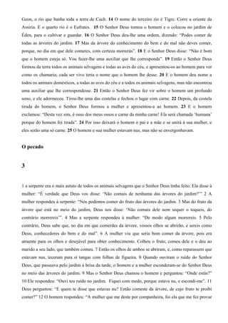Geon, o rio que banha toda a terra de Cuch. 14 O nome do terceiro rio é Tigre. Corre a oriente da
Assíria. E o quarto rio é o Eufrates. 15 O Senhor Deus tomou o homem e o colocou no jardim de
Éden, para o cultivar e guardar. 16 O Senhor Deus deu-lhe uma ordem, dizendo: “Podes comer de
todas as árvores do jardim. 17 Mas da árvore do conhecimento do bem e do mal não deves comer,
porque, no dia em que dele comeres, com certeza morrerás”. 18 E o Senhor Deus disse: “Não é bom
que o homem esteja só. Vou fazer-lhe uma auxiliar que lhe corresponda”. 19 Então o Senhor Deus
formou da terra todos os animais selvagens e todas as aves do céu, e apresentou-os ao homem para ver
como os chamaria; cada ser vivo teria o nome que o homem lhe desse. 20 E o homem deu nome a
todos os animais domésticos, a todas as aves do céu e a todos os animais selvagens, mas não encontrou
uma auxiliar que lhe correspondesse. 21 Então o Senhor Deus fez vir sobre o homem um profundo
sono, e ele adormeceu. Tirou-lhe uma das costelas e fechou o lugar com carne. 22 Depois, da costela
tirada do homem, o Senhor Deus formou a mulher e apresentou-a ao homem. 23 E o homem
exclamou: “Desta vez sim, é osso dos meus ossos e carne da minha carne! Ela será chamada ‘humana’
porque do homem foi tirada”. 24 Por isso deixará o homem o pai e a mãe e se unirá à sua mulher, e
eles serão uma só carne. 25 O homem e sua mulher estavam nus, mas não se envergonhavam.
O pecado
3
1 a serpente era o mais astuto de todos os animais selvagens que o Senhor Deus tinha feito. Ela disse à
mulher: “É verdade que Deus vos disse: ‘Não comais de nenhuma das árvores do jardim?’” 2 A
mulher respondeu à serpente: “Nós podemos comer do fruto das árvores do jardim. 3 Mas do fruto da
árvore que está no meio do jardim, Deus nos disse: ‘Não comais dele nem sequer o toqueis, do
contrário morrereis’”. 4 Mas a serpente respondeu à mulher: “De modo algum morrereis. 5 Pelo
contrário, Deus sabe que, no dia em que comerdes da árvore, vossos olhos se abrirão, e sereis como
Deus, conhecedores do bem e do mal”. 6 A mulher viu que seria bom comer da árvore, pois era
atraente para os olhos e desejável para obter conhecimento. Colheu o fruto, comeu dele e o deu ao
marido a seu lado, que também comeu. 7 Então os olhos de ambos se abriram, e, como reparassem que
estavam nus, teceram para si tangas com folhas de figueira. 8 Quando ouviram o ruído do Senhor
Deus, que passeava pelo jardim à brisa da tarde, o homem e a mulher esconderam-se do Senhor Deus
no meio das árvores do jardim. 9 Mas o Senhor Deus chamou o homem e perguntou: “Onde estás?”
10 Ele respondeu: “Ouvi teu ruído no jardim. Fiquei com medo, porque estava nu, e escondi-me”. 11
Deus perguntou: “E quem te disse que estavas nu? Então comeste da árvore, de cujo fruto te proibi
comer?” 12 O homem respondeu: “A mulher que me deste por companheira, foi ela que me fez provar
 