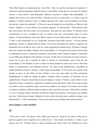 “Meu filho Siquém está apaixonado por vossa filha. Peço-vos que lhe seja dada em casamento. 9
Assim nos tornaremos parentes; poderíeis dar-nos vossas filhas e tomar para vós as nossas 10 e habitar
conosco. A terra estará à vossa disposição: habitai-a, percorrei-a e adquiri nela propriedades”. 11
Siquém disse ao pai e aos irmãos de Dina: “Encontre eu favor a vossos olhos, e vos darei o que me
pedirdes. 12 Podeis aumentar o dote e as dádivas que devo dar. Tudo o que me pedirdes vo-lo darei,
mas dai-me a moça em casamento”. 13 Ora, por causa do estupro de sua irmã Dina, os filhos de Jacó
deram a Siquém e a seu pai Hemor uma resposta enganosa; 14 disseram-lhes: “Não podemos fazer
uma coisa dessas, dar nossa irmã a um incircunciso. Seria para nós uma afronta. 15 Daremos nosso
consentimento só com a condição de que vos torneis como nós, circuncidando todos os vossos
homens. 16 Então poderemos dar nossas filhas e tomar as vossas, habitar juntos e formar um só povo.
17 Mas se não consentirdes em vos circuncidar, levaremos nossa filha conosco”. 18 Estas palavras
agradaram a Hemor e a Siquém filho de Hemor. 19 O jovem não tardou em cumprir a exigência, tão
enamorado estava da filha de Jacó, e por ser o mais respeitado da família do pai. 20 Hemor e Siquém
foram até às portas da cidade e falaram com os concidadãos: 21 “Essa gente está em paz conosco. Que
se estabeleçam no país e o percorram livremente. Sem dúvida a terra é bastante espaçosa. Tomaremos
as suas filhas para mulheres e lhes daremos as nossas. 22 Mas eles só consentem em morar conosco e
formar um só povo sob a condição de todos os homens se circuncidarem, assim como eles são
circuncidados. 23 Os rebanhos, os bens e todos os animais domésticos serão assim nossos. Basta lhes
darmos o consentimento e eles habitarão conosco”. 24 Todos os que freqüentavam a assembléia da
cidade atenderam a Hemor e Siquém, e todos foram circuncidados. 25 No terceiro dia, quando ainda
sofriam as dores, os dois filhos de Jacó, Simeão e Levi, que eram irmãos de Dina, penetraram
tranqüilamente na cidade de espada em punho e mataram todos os homens. 26 Passaram a fio de
espada Hemor e Siquém, tiraram Dina da casa de Siquém e saíram. 27 Então os outros filhos de Jacó
lançaram-se sobre os cadáveres e saquearam a cidade por terem desonrado a irmã. 28 Levaram consigo
as ovelhas, os bois, os jumentos, tudo o que havia na cidade e nos campos. 29 Levaram cativas todas
as crianças e mulheres e pilharam todas as riquezas, tudo o que havia nas casas. 30 Jacó disse a Simeão
e a Levi: “Tornastes minha vida difícil, fazendo-me odiado dos cananeus e dos fereseus, que habitam
esta terra. Tenho poucos homens. Quando se unirem contra mim para atacar, acabarão comigo e com
minha família”. 31 Eles responderam: “Acaso nossa irmã devia ser tratada como uma prostituta?”
Jacó cumpre o voto em Betel
35
1 Deus disse a Jacó: “Levanta-te, sobe a Betel para morar ali. Ergue ali um altar ao Deus que te
apareceu quando estavas fugindo de teu irmão Esaú”. 2 Jacó disseà sua família e a todos os que
estavam com ele: “Eliminai todos os deuses estranhos que houver entre vós. Purificai-vos, trocai
 
