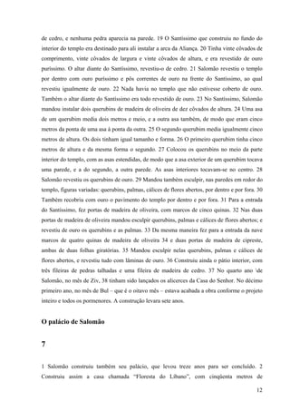 12
de cedro, e nenhuma pedra aparecia na parede. 19 O Santíssimo que construiu no fundo do
interior do templo era destinado para ali instalar a arca da Aliança. 20 Tinha vinte côvados de
comprimento, vinte côvados de largura e vinte côvados de altura, e era revestido de ouro
puríssimo. O altar diante do Santíssimo, revestiu-o de cedro. 21 Salomão revestiu o templo
por dentro com ouro puríssimo e pôs correntes de ouro na frente do Santíssimo, ao qual
revestiu igualmente de ouro. 22 Nada havia no templo que não estivesse coberto de ouro.
Também o altar diante do Santíssimo era todo revestido de ouro. 23 No Santíssimo, Salomão
mandou instalar dois querubins de madeira de oliveira de dez côvados de altura. 24 Uma asa
de um querubim media dois metros e meio, e a outra asa também, de modo que eram cinco
metros da ponta de uma asa à ponta da outra. 25 O segundo querubim media igualmente cinco
metros de altura. Os dois tinham igual tamanho e forma. 26 O primeiro querubim tinha cinco
metros de altura e da mesma forma o segundo. 27 Colocou os querubins no meio da parte
interior do templo, com as asas estendidas, de modo que a asa exterior de um querubim tocava
uma parede, e a do segundo, a outra parede. As asas interiores tocavam-se no centro. 28
Salomão revestiu os querubins de ouro. 29 Mandou também esculpir, nas paredes em redor do
templo, figuras variadas: querubins, palmas, cálices de flores abertos, por dentro e por fora. 30
Também recobriu com ouro o pavimento do templo por dentro e por fora. 31 Para a entrada
do Santíssimo, fez portas de madeira de oliveira, com marcos de cinco quinas. 32 Nas duas
portas de madeira de oliveira mandou esculpir querubins, palmas e cálices de flores abertos; e
revestiu de ouro os querubins e as palmas. 33 Da mesma maneira fez para a entrada da nave
marcos de quatro quinas de madeira de oliveira 34 e duas portas de madeira de cipreste,
ambas de duas folhas giratórias. 35 Mandou esculpir nelas querubins, palmas e cálices de
flores abertos, e revestiu tudo com lâminas de ouro. 36 Construiu ainda o pátio interior, com
três fileiras de pedras talhadas e uma fileira de madeira de cedro. 37 No quarto ano de
Salomão, no mês de Ziv, 38 tinham sido lançados os alicerces da Casa do Senhor. No décimo
primeiro ano, no mês de Bul – que é o oitavo mês – estava acabada a obra conforme o projeto
inteiro e todos os pormenores. A construção levara sete anos.
O palácio de Salomão
7
1 Salomão construiu também seu palácio, que levou treze anos para ser concluído. 2
Construiu assim a casa chamada “Floresta do Líbano”, com cinqüenta metros de
 