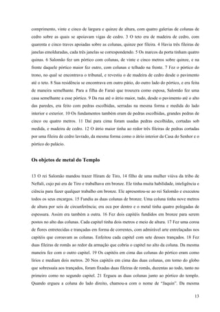 13
comprimento, vinte e cinco de largura e quinze de altura, com quatro galerias de colunas de
cedro sobre as quais se apoiavam vigas de cedro. 3 O teto era de madeira de cedro, com
quarenta e cinco traves apoiadas sobre as colunas, quinze por fileira. 4 Havia três fileiras de
janelas emolduradas, cada três janelas se correspondendo. 5 Os marcos da porta tinham quatro
quinas. 6 Salomão fez um pórtico com colunas, de vinte e cinco metros sobre quinze, e na
frente daquele pórtico maior fez outro, com colunas e telhado na frente. 7 Fez o pórtico do
trono, no qual se encontrava o tribunal, e revestiu o de madeira de cedro desde o pavimento
até o teto. 8 Sua residência se encontrava em outro pátio, do outro lado do pórtico, e era feita
de maneira semelhante. Para a filha do Faraó que trouxera como esposa, Salomão fez uma
casa semelhante a esse pórtico. 9 Da rua até o átrio maior, tudo, desde o pavimento até o alto
das paredes, era feito com pedras escolhidas, serradas na mesma forma e medida do lado
interior e exterior. 10 Os fundamentos também eram de pedras escolhidas, grandes pedras de
cinco ou quatro metros. 11 Daí para cima foram usadas pedras escolhidas, cortadas sob
medida, e madeira de cedro. 12 O átrio maior tinha ao redor três fileiras de pedras cortadas
por uma fileira de cedro lavrado, da mesma forma como o átrio interior da Casa do Senhor e o
pórtico do palácio.
Os objetos de metal do Templo
13 O rei Salomão mandou trazer Hiram de Tiro, 14 filho de uma mulher viúva da tribo de
Neftali, cujo pai era de Tiro e trabalhava em bronze. Ele tinha muita habilidade, inteligência e
ciência para fazer qualquer trabalho em bronze. Ele apresentou-se ao rei Salomão e executou
todos os seus encargos. 15 Fundiu as duas colunas de bronze. Uma coluna tinha nove metros
de altura por seis de circunferência; era oca por dentro e o metal tinha quatro polegadas de
espessura. Assim era também a outra. 16 Fez dois capitéis fundidos em bronze para serem
postos no alto das colunas. Cada capitel tinha dois metros e meio de altura. 17 Fez uma coroa
de flores entretecidas e trançadas em forma de correntes, com admirável arte entrelaçadas nos
capitéis que coroavam as colunas. Enfeitou cada capitel com sete desses trançados. 18 Fez
duas fileiras de romãs ao redor da armação que cobria o capitel no alto da coluna. Da mesma
maneira fez com o outro capitel. 19 Os capitéis em cima das colunas do pórtico eram como
lírios e mediam dois metros. 20 Nos capitéis em cima das duas colunas, em torno do globo
que sobressaía aos trançados, foram fixadas duas fileiras de romãs, duzentas ao todo, tanto no
primeiro como no segundo capitel. 21 Ergueu as duas colunas junto ao pórtico do templo.
Quando ergueu a coluna do lado direito, chamou-a com o nome de “Jaquin”. Da mesma
 