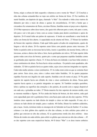 14
forma, erigiu a coluna do lado esquerdo e chamou-a com o nome de “Booz”. 22 Concluiu a
obra das colunas armando-lhes no topo um enfeite em forma de lírios. 23 Fez também, de
metal fundido, um depósito de água, chamado “o Mar”. Era redondo e tinha cinco metros de
diâmetro por dois e meio de altura e quinze de circunferência. 24 Sob a borda que o
circundava fez ornamentos de flores, em duas fileiras, fundidas numa só peça com o depósito.
25 O Mar repousava sobre doze touros, dos quais três olhavam para o norte, três para o oeste,
três para o sul e três para o leste; com as costas viradas para dentro constituíam o apoio do
depósito. 26 O metal tinha um palmo de espessura. A borda era semelhante a uma borda de
cálice em forma de lírio aberto. A capacidade era de oitenta mil litros . 27 Hiram fez também
de bronze dez suportes rolantes. Cada qual tinha quatro côvados de comprimento, quatro de
largura e três de altura. 28 Os suportes eram feitos com painéis presos entre travessas. 29
Sobre os painéis entre as travessas havia leões, touros e querubins; da mesma forma, sobre as
travessas, acima e abaixo dos leões e bois, havia guirlandas em relevo. 30 Cada suporte tinha
quatro rodas com eixos de bronze, quatro pés e como que pequenas espaldas fundidas contra
as guirlandas para suportar a bacia. 31 A boca da bacia era redonda e sua base tinha setenta e
cinco centímetros de altura. Na boca havia várias esculturas. Os painéis eram quadrados, não
redondos. 32 Sob os painéis havia as quatro rodas, cujos eixos estavam integrados no suporte.
Cada roda media setenta e cinco centímetros. 33 As rodas eram como as que se costuma fazer
para carros. Seus eixos, aros, raios e cubos eram todos fundidos. 34 As quatro pequenas
espaldas ficavam nos ângulos de cada suporte, fundidas com ele numa só peça. 35 Na parte
superior do suporte havia um cilindro de vinte e cinco centímetros de altura. Nessa parte
superior havia apoios e os painéis integrados ao suporte. 36 Também esculpiu querubins,
leões e palmas na superfície das armações e dos painéis, de acordo com o espaço disponível
em cada um, e grinaldas ao redor. 37 Desta maneira fez dez suportes do mesmo molde, com
as mesmas medidas e figuras. 38 Fez ainda dez bacias de bronze, de dois metros, cada qual
com capacidade para mil e quinhentos litros: uma bacia para cada um dos dez suportes. 39 Ele
instalou cinco suportes no lado direito do templo e cinco no lado esquerdo. O mar, ele o
colocou no lado direito do templo, para o sudeste. 40 Enfim, Hiram fez também caldeirões,
pás e taças. Assim, terminou todos os encargos do rei Salomão na Casa do Senhor: 41 as duas
colunas e os dois globos dos capitéis no alto das colunas, os dois enfeites para cobrir os
globos que estavam no alto das colunas, 42 as quatrocentas romãs dos dois enfeites – duas
fileiras de romãs em cada enfeite, para cobrir os globos que estavam no alto das colunas –, 43
os dez suportes com suas respectivas bacias, 44 O único “Mar” e os doze touros embaixo
 