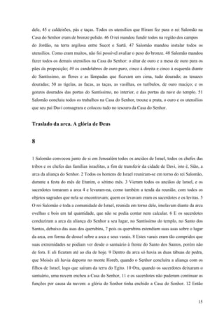 15
dele, 45 e caldeirões, pás e taças. Todos os utensílios que Hiram fez para o rei Salomão na
Casa do Senhor eram de bronze polido. 46 O rei mandou fundir todos na região dos campos
do Jordão, na terra argilosa entre Sucot e Sartã. 47 Salomão mandou instalar todos os
utensílios. Como eram muitos, não foi possível avaliar o peso do bronze. 48 Salomão mandou
fazer todos os demais utensílios na Casa do Senhor: o altar de ouro e a mesa de ouro para os
pães da proposição; 49 os candelabros de ouro puro, cinco à direita e cinco à esquerda diante
do Santíssimo, as flores e as lâmpadas que ficavam em cima, tudo dourado; as tenazes
douradas; 50 as tigelas, as facas, as taças, as vasilhas, os turíbulos, de ouro maciço; e os
gonzos dourados das portas do Santíssimo, no interior, e das portas da nave do templo. 51
Salomão concluiu todos os trabalhos na Casa do Senhor, trouxe a prata, o ouro e os utensílios
que seu pai Davi consagrara e colocou tudo no tesouro da Casa do Senhor.
Traslado da arca. A glória de Deus
8
1 Salomão convocou junto de si em Jerusalém todos os anciãos de Israel, todos os chefes das
tribos e os chefes das famílias israelitas, a fim de transferir da cidade de Davi, isto é, Sião, a
arca da aliança do Senhor. 2 Todos os homens de Israel reuniram-se em torno do rei Salomão,
durante a festa do mês de Etanim, o sétimo mês. 3 Vieram todos os anciãos de Israel, e os
sacerdotes tomaram a arca 4 e levaram-na, como também a tenda da reunião, com todos os
objetos sagrados que nela se encontravam; quem os levavam eram os sacerdotes e os levitas. 5
O rei Salomão e toda a comunidade de Israel, reunida em torno dele, imolavam diante da arca
ovelhas e bois em tal quantidade, que não se podia contar nem calcular. 6 E os sacerdotes
conduziram a arca da aliança do Senhor a seu lugar, no Santíssimo do templo, no Santo dos
Santos, debaixo das asas dos querubins, 7 pois os querubins estendiam suas asas sobre o lugar
da arca, em forma de dossel sobre a arca e seus varais. 8 Estes varais eram tão compridos que
suas extremidades se podiam ver desde o santuário à frente do Santo dos Santos, porém não
de fora. E ali ficaram até ao dia de hoje. 9 Dentro da arca só havia as duas tábuas de pedra,
que Moisés ali havia deposto no monte Horeb, quando o Senhor concluíra a aliança com os
filhos de Israel, logo que saíram da terra do Egito. 10 Ora, quando os sacerdotes deixaram o
santuário, uma nuvem encheu a C