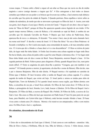 vossas roupas. 3 Vamos subir a Betel e erguer ali um altar ao Deus que me ouviu no dia de minha
angústia e esteve comigo durante a viagem que fiz”. 4 Eles entregaram a Jacó todos os deuses
estranhos que tinham em seu poder e os brincos que levavam nas orelhas, e Jacó enterrou tudo debaixo
do carvalho que fica perto da cidade de Siquém. 5 Quando partiram, Deus espalhou o terror sobre as
cidades da redondeza, de modo que não se atreveram a perseguir os filhos de Jacó. 6 Assim, com toda
sua gente, Jacó chegou a Luza (que é Betel), na terra de Canaã. 7 Ergueu ali um altar e deu ao lugar o
nome de “Deus de Betel”, porque ali Deus lhe aparecera quando estava fugindo de seu irmão. 8 Por
aquele tempo morreu Débora, a ama de Rebeca, e foi enterrada ao sopé de Betel, à sombra de um
carvalho que foi chamado Carvalho do Pranto. 9 Depois que Jacó voltou de Padã-Aram, Deus
apareceu-lhe de novo e o abençoou, 10 dizendo: “Teu nome é Jacó, mas já não serás chamado Jacó;
teu nome será Israel”. E deu-lhe o nome de Israel. 11 E Deus lhe falou:“ Eu sou o Deus Poderoso: sê
fecundo e multiplica- te. De ti sairá uma nação, uma comunidade de nações, e de tuas entranhas sairão
reis. 12 A terra que dei a Abraão e a Isaac darei a ti e a tua descendência”. 13 Deus se retirou de junto
dele, do lugar onde lhe tinha falado. 14 Então Jacó levantou uma coluna sagrada no lugar onde Deus
lhe havia falado, uma coluna de pedra sobre a qual fez uma libação e derramou óleo. 15 Ao lugar onde
Deus tinha falado com ele deu o nome de Betel. Nasce Benjamim, morrem Raquel e Isaac 16 Em
seguida partiram de Betel. Faltava pouco para chegarem a Éfrata, quando Raquel deu à luz, num parto
muito difícil. 17 Entre as angústias do parto disse-lhe a parteira: “Coragem, que este também é um
menino!” 18 Estando prestes a morrer, já agonizante, ela deu-lhe o nome de Benoni, filho da dor, mas
o pai o chamou Benjamim, filho da mão direita. 19 Raquel morreu e foi sepultada no caminho de
Éfrata (que é Belém). 20 Jacó levantou sobre a tumba de Raquel uma coluna sagrada. É a coluna
sagrada da tumba de Raquel, que existe até hoje. 21 Israel partiu e armou as tendas para além de
Migdal-Eder, Torre do Rebanho.22 Foi quando Israel morava nessa região, que Rúben dormiu com
Bala, a concubina de seu pai, e Israel ficou sabendo. Os filhos de Jacó eram doze: 23 Filhos de Lia:
Rúben, o primogênito de Jacó, Simeão, Levi, Judá, Issacar e Zabulon. 24 Os filhos de Raquel: José e
Benjamim. 25 Filhos de Bala, a escrava de Raquel: Dã e Neftali. 26 Filhos de Zelfa, a escrava de Lia:
Gad e Aser. São esses os filhos de Jacó que nasceram em Padã-Aram.27 Jacó foi para junto de seu pai
Isaac, para Mambré, em Cariat-Arbe (que é Hebron), onde haviam morado Abraão e Isaac. 28 Isaac
viveu cento e oitenta anos 29 e faleceu. Morreu e foi reunir-se aos antepassados, velho e com muitos
anos. Os filhos Esaú e Jacó o sepultaram.
Os edomitas, descendentes de Esaú
36
1 Estes são os descendentes de Esaú (que é Edom). 2 Esaú casou-se com mulheres cananéias: Ada,
filha de Elon o heteu, e Oolibama, filha de Ana, filha de Sebeon, o heveu. 3 Além dessas, tomou
 