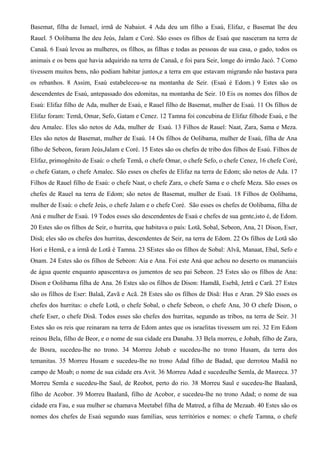 Basemat, filha de Ismael, irmã de Nabaiot. 4 Ada deu um filho a Esaú, Elifaz, e Basemat lhe deu
Rauel. 5 Oolibama lhe deu Jeús, Jalam e Coré. São esses os filhos de Esaú que nasceram na terra de
Canaã. 6 Esaú levou as mulheres, os filhos, as filhas e todas as pessoas de sua casa, o gado, todos os
animais e os bens que havia adquirido na terra de Canaã, e foi para Seir, longe do irmão Jacó. 7 Como
tivessem muitos bens, não podiam habitar juntos,e a terra em que estavam migrando não bastava para
os rebanhos. 8 Assim, Esaú estabeleceu-se na montanha de Seir. (Esaú é Edom.) 9 Estes são os
descendentes de Esaú, antepassado dos edomitas, na montanha de Seir. 10 Eis os nomes dos filhos de
Esaú: Elifaz filho de Ada, mulher de Esaú, e Rauel filho de Basemat, mulher de Esaú. 11 Os filhos de
Elifaz foram: Temã, Omar, Sefo, Gatam e Cenez. 12 Tamna foi concubina de Elifaz filhode Esaú, e lhe
deu Amalec. Eles são netos de Ada, mulher de Esaú. 13 Filhos de Rauel: Naat, Zara, Sama e Meza.
Eles são netos de Basemat, mulher de Esaú. 14 Os filhos de Oolibama, mulher de Esaú, filha de Ana
filho de Sebeon, foram Jeús,Jalam e Coré. 15 Estes são os chefes de tribo dos filhos de Esaú. Filhos de
Elifaz, primogênito de Esaú: o chefe Temã, o chefe Omar, o chefe Sefo, o chefe Cenez, 16 chefe Coré,
o chefe Gatam, o chefe Amalec. São esses os chefes de Elifaz na terra de Edom; são netos de Ada. 17
Filhos de Rauel filho de Esaú: o chefe Naat, o chefe Zara, o chefe Sama e o chefe Meza. São esses os
chefes de Rauel na terra de Edom; são netos de Basemat, mulher de Esaú. 18 Filhos de Oolibama,
mulher de Esaú: o chefe Jeús, o chefe Jalam e o chefe Coré. São esses os chefes de Oolibama, filha de
Aná e mulher de Esaú. 19 Todos esses são descendentes de Esaú e chefes de sua gente,isto é, de Edom.
20 Estes são os filhos de Seir, o hurrita, que habitava o país: Lotã, Sobal, Sebeon, Ana, 21 Dison, Eser,
Disã; eles são os chefes dos hurritas, descendentes de Seir, na terra de Edom. 22 Os filhos de Lotã são
Hori e Hemã, e a irmã de Lotã é Tamna. 23 SEstes são os filhos de Sobal: Alvã, Manaat, Ebal, Sefo e
Onam. 24 Estes são os filhos de Sebeon: Aia e Ana. Foi este Aná que achou no deserto os mananciais
de água quente enquanto apascentava os jumentos de seu pai Sebeon. 25 Estes são os filhos de Ana:
Dison e Oolibama filha de Ana. 26 Estes são os filhos de Dison: Hamdã, Esebã, Jetrã e Carã. 27 Estes
são os filhos de Eser: Balaã, Zavã e Acã. 28 Estes são os filhos de Disã: Hus e Aran. 29 São esses os
chefes dos hurritas: o chefe Lotã, o chefe Sobal, o chefe Sebeon, o chefe Ana, 30 O chefe Dison, o
chefe Eser, o chefe Disã. Todos esses são chefes dos hurritas, segundo as tribos, na terra de Seir. 31
Estes são os reis que reinaram na terra de Edom antes que os israelitas tivessem um rei. 32 Em Edom
reinou Bela, filho de Beor, e o nome de sua cidade era Danaba. 33 Bela morreu, e Jobab, filho de Zara,
de Bosra, sucedeu-lhe no trono. 34 Morreu Jobab e sucedeu-lhe no trono Husam, da terra dos
temanitas. 35 Morreu Husam e sucedeu-lhe no trono Adad filho de Badad, que derrotou Madiã no
campo de Moab; o nome de sua cidade era Avit. 36 Morreu Adad e sucedeulhe Semla, de Masreca. 37
Morreu Semla e sucedeu-lhe Saul, de Reobot, perto do rio. 38 Morreu Saul e sucedeu-lhe Baalanã,
filho de Acobor. 39 Morreu Baalanã, filho de Acobor, e sucedeu-lhe no trono Adad; o nome de sua
cidade era Fau, e sua mulher se chamava Meetabel filha de Matred, a filha de Mezaab. 40 Estes são os
nomes dos chefes de Esaú segundo suas famílias, seus territórios e nomes: o chefe Tamna, o chefe
 