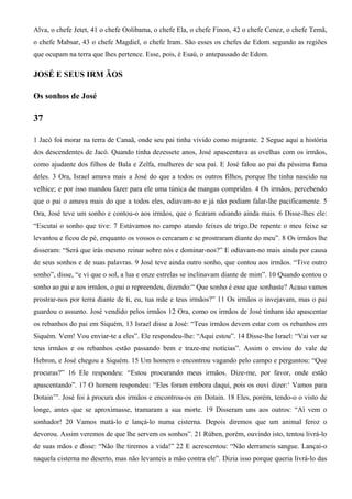 Alva, o chefe Jetet, 41 o chefe Oolibama, o chefe Ela, o chefe Finon, 42 o chefe Cenez, o chefe Temã,
o chefe Mabsar, 43 o chefe Magdiel, o chefe Iram. São esses os chefes de Edom segundo as regiões
que ocupam na terra que lhes pertence. Esse, pois, é Esaú, o antepassado de Edom.
JOSÉ E SEUS IRM ÃOS
Os sonhos de José
37
1 Jacó foi morar na terra de Canaã, onde seu pai tinha vivido como migrante. 2 Segue aqui a história
dos descendentes de Jacó. Quando tinha dezessete anos, José apascentava as ovelhas com os irmãos,
como ajudante dos filhos de Bala e Zelfa, mulheres de seu pai. E José falou ao pai da péssima fama
deles. 3 Ora, Israel amava mais a José do que a todos os outros filhos, porque lhe tinha nascido na
velhice; e por isso mandou fazer para ele uma túnica de mangas compridas. 4 Os irmãos, percebendo
que o pai o amava mais do que a todos eles, odiavam-no e já não podiam falar-lhe pacificamente. 5
Ora, José teve um sonho e contou-o aos irmãos, que o ficaram odiando ainda mais. 6 Disse-lhes ele:
“Escutai o sonho que tive: 7 Estávamos no campo atando feixes de trigo.De repente o meu feixe se
levantou e ficou de pé, enquanto os vossos o cercaram e se prostraram diante do meu”. 8 Os irmãos lhe
disseram: “Será que irás mesmo reinar sobre nós e dominar-nos?” E odiavam-no mais ainda por causa
de seus sonhos e de suas palavras. 9 José teve ainda outro sonho, que contou aos irmãos. “Tive outro
sonho”, disse, “e vi que o sol, a lua e onze estrelas se inclinavam diante de mim”. 10 Quando contou o
sonho ao pai e aos irmãos, o pai o repreendeu, dizendo:“ Que sonho é esse que sonhaste? Acaso vamos
prostrar-nos por terra diante de ti, eu, tua mãe e teus irmãos?” 11 Os irmãos o invejavam, mas o pai
guardou o assunto. José vendido pelos irmãos 12 Ora, como os irmãos de José tinham ido apascentar
os rebanhos do pai em Siquém, 13 Israel disse a José: “Teus irmãos devem estar com os rebanhos em
Siquém. Vem! Vou enviar-te a eles”. Ele respondeu-lhe: “Aqui estou”. 14 Disse-lhe Israel: “Vai ver se
teus irmãos e os rebanhos estão passando bem e traze-me notícias”. Assim o enviou do vale de
Hebron, e José chegou a Siquém. 15 Um homem o encontrou vagando pelo campo e perguntou: “Que
procuras?” 16 Ele respondeu: “Estou procurando meus irmãos. Dize-me, por favor, onde estão
apascentando”. 17 O homem respondeu: “Eles foram embora daqui, pois os ouvi dizer:‘ Vamos para
Dotain’”. José foi à procura dos irmãos e encontrou-os em Dotain. 18 Eles, porém, tendo-o o visto de
longe, antes que se aproximasse, tramaram a sua morte. 19 Disseram uns aos outros: “Aí vem o
sonhador! 20 Vamos matá-lo e lançá-lo numa cisterna. Depois diremos que um animal feroz o
devorou. Assim veremos de que lhe servem os sonhos”. 21 Rúben, porém, ouvindo isto, tentou livrá-lo
de suas mãos e disse: “Não lhe tiremos a vida!” 22 E acrescentou: “Não derrameis sangue. Lançai-o
naquela cisterna no deserto, mas não levanteis a mão contra ele”. Dizia isso porque queria livrá-lo das
 