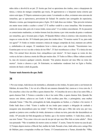 mãos deles e devolvê-lo ao pai. 23 Assim que José se aproximou dos irmãos, estes o despojaram da
túnica, a túnica de mangas compridas que trazia, 24 agarraram-no e o lançaram numa cisterna que
estava sem água. 25 Depois sentaram-se para comer. Levantando os olhos, avistaram uma caravana de
ismaelitas, que se aproximava, proveniente de Galaad. Os camelos iam carregados de especiarias,
bálsamo e resina, que transportavam para o Egito. 26 E Judá disse aos irmãos: “Que proveito teríamos
em matar nosso irmão e ocultar o crime? 27 É melhor vendê-lo a esses ismaelitas. Não levantemos
contra ele nossa mão, pois ele é nosso irmão, nossa carne”. E os irmãos concordaram. 28 Ao passarem
os comerciantes madianitas, os irmãos tiraram José da cisterna e por vinte moedas de prata o venderam
aos ismaelitas, que o levaram para o Egito. 29 Quando Rúben voltou à cisterna e não encontrou José,
rasgou as vestes de dor. 30 Voltando para junto dos irmãos disse: “O menino sumiu! E eu, para onde
irei agora?” 31 Então os irmãos tomaram a túnica de mangas compridas de José, mataram um cabrito
e, embebendo-a de sangue, 32 mandaram levar a túnica para o pai, dizendo: “Encontramos isso.
Examina para ver se é ou não a túnica de teu filho”. 33 Jacó reconheceu-a e disse: “É a túnica de meu
filho. Um animal feroz devorou José, estraçalhou-o por inteiro”. 34 Jacó rasgou as vestes de dor,
vestiu-se de luto e chorou a morte do filho por muitos dias. 35 Todos os filhos e filhas vinham consolá-
lo, mas ele recusava qualquer consolo, dizendo: “Em prantos descerei até meu filho no reino dos
mortos”. Assim o chorava o pai. 36 Entretanto, os madianitas venderam José no Egito a Putifar,
ministro do faraó e chefe da guarda.
Tamar mais honesta do que Judá
38
1 Por esse tempo, Judá desceu da montanha e, afastando-se dos irmãos, foi parar junto a um homem de
Odolam, de nome Hira. 2 Ao ver ali a filha de um cananeu chamado Sué, casou-se e viveu com ela. 3
Ela concebeu e deu à luz um filho a quem chamou Her . 4 Concebeu de novo e deu à luz outro filho, a
quem chamou Onã. 5 Tornou a conceber e deu à luz outro filho, a quem chamou Sela. Quando lhe
nasceu este último, achava-se em Casib. 6 Judá escolheu para Her, o primogênito, uma mulher
chamada Tamar. 7 Mas Her, primogênito de Judá, desagradou ao Senhor, e o Senhor o fez morrer. 8
Então Judá disse a Onã: “Unete à mulher de teu irmão para cumprir a obrigação de cunhado e
assegurar uma descendência para teu irmão”. 9 Mas Onã sabia que o filho não seria seu; por isso,
quando se juntava com a mulher do irmão, derramava o sêmen na terra, para não dar descendência ao
irmão. 10º proceder de Onã desagradou ao Senhor, que o fez morrer também. 11 Judá disse, então, à
sua nora Tamar: “Fica como viúva em casa de teu pai até que meu filho Sela se torne adulto”. Dizia
isso pensando: “Não vá também ele morrer como os irmãos”. E assim, Tamar foi morar na casa do pai.
12 Tempos depois morreu a filha de Sué, mulher de Judá. Passado o luto, Judá subiu com o amigo Hira
de Odolam, para a tosquiadas ovelhas em Tamna. 13 Comunicaram-no a Tamar, dizendo-lhe: “Olha,
 