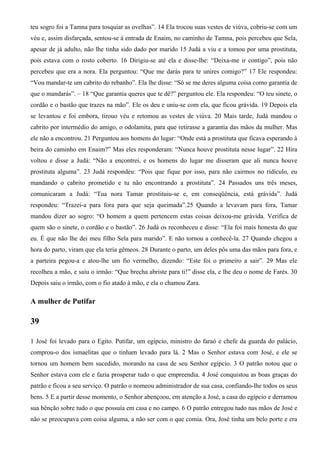 teu sogro foi a Tamna para tosquiar as ovelhas”. 14 Ela trocou suas vestes de viúva, cobriu-se com um
véu e, assim disfarçada, sentou-se à entrada de Enaim, no caminho de Tamna, pois percebeu que Sela,
apesar de já adulto, não lhe tinha sido dado por marido 15 Judá a viu e a tomou por uma prostituta,
pois estava com o rosto coberto. 16 Dirigiu-se até ela e disse-lhe: “Deixa-me ir contigo”, pois não
percebeu que era a nora. Ela perguntou: “Que me darás para te unires comigo?” 17 Ele respondeu:
“Vou mandar-te um cabrito do rebanho”. Ela lhe disse: “Só se me deres alguma coisa como garantia de
que o mandarás”. – 18 “Que garantia queres que te dê?” perguntou ele. Ela respondeu: “O teu sinete, o
cordão e o bastão que trazes na mão”. Ele os deu e uniu-se com ela, que ficou grávida. 19 Depois ela
se levantou e foi embora, tirouo véu e retomou as vestes de viúva. 20 Mais tarde, Judá mandou o
cabrito por intermédio do amigo, o odolamita, para que retirasse a garantia das mãos da mulher. Mas
ele não a encontrou. 21 Perguntou aos homens do lugar: “Onde está a prostituta que ficava esperando à
beira do caminho em Enaim?” Mas eles responderam: “Nunca houve prostituta nesse lugar”. 22 Hira
voltou e disse a Judá: “Não a encontrei, e os homens do lugar me disseram que ali nunca houve
prostituta alguma”. 23 Judá respondeu: “Pois que fique por isso, para não cairmos no ridículo, eu
mandando o cabrito prometido e tu não encontrando a prostituta”. 24 Passados uns três meses,
comunicaram a Judá: “Tua nora Tamar prostituiu-se e, em conseqüência, está grávida”. Judá
respondeu: “Trazei-a para fora para que seja queimada”.25 Quando a levavam para fora, Tamar
mandou dizer ao sogro: “O homem a quem pertencem estas coisas deixou-me grávida. Verifica de
quem são o sinete, o cordão e o bastão”. 26 Judá os reconheceu e disse: “Ela foi mais honesta do que
eu. É que não lhe dei meu filho Sela para marido”. E não tornou a conhecê-la. 27 Quando chegou a
hora do parto, viram que ela teria gêmeos. 28 Durante o parto, um deles pôs uma das mãos para fora, e
a parteira pegou-a e atou-lhe um fio vermelho, dizendo: “Este foi o primeiro a sair”. 29 Mas ele
recolheu a mão, e saiu o irmão: “Que brecha abriste para ti!” disse ela, e lhe deu o nome de Farés. 30
Depois saiu o irmão, com o fio atado à mão, e ela o chamou Zara.
A mulher de Putifar
39
1 José foi levado para o Egito. Putifar, um egípcio, ministro do faraó e chefe da guarda do palácio,
comprou-o dos ismaelitas que o tinham levado para lá. 2 Mas o Senhor estava com José, e ele se
tornou um homem bem sucedido, morando na casa de seu Senhor egípcio. 3 O patrão notou que o
Senhor estava com ele e fazia prosperar tudo o que empreendia. 4 José conquistou as boas graças do
patrão e ficou a seu serviço. O patrão o nomeou administrador de sua casa, confiando-lhe todos os seus
bens. 5 E a partir desse momento, o Senhor abençoou, em atenção a José, a casa do egípcio e derramou
sua bênção sobre tudo o que possuía em casa e no campo. 6 O patrão entregou tudo nas mãos de José e
não se preocupava com coisa alguma, a não ser com o que comia. Ora, José tinha um belo porte e era
 