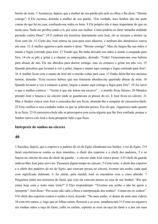 bonito de rosto. 7 Aconteceu, depois, que a mulher de seu patrão pôs nele os olhos e lhe disse: “Dorme
comigo”. 8 Ele recusou, dizendo à mulher de seu patrão: “Em verdade, meu Senhor não me pede
contas do que há na casa, confiando-me todos os bens. 9 Ele próprio não é mais importante do que eu
nesta casa. Nada me proibiu senão a ti, por seres sua mulher. Como poderia eu fazer tamanha maldade
pecando contra Deus!” 10 E embora ela insistisse diariamente com José, ele se recusou a dormir ou
ficar com ela. 11 Certo dia, José entrou na casa para seus afazeres, e nenhum dos domésticos estava
em casa. 12 A mulher agarrou-o pelo manto e disse: “Dorme comigo”. Mas ele largou-lhe nas mãos o
manto e fugiu correndo para fora. 13 Vendo que lhe tinha deixado nas mãos o manto e escapado para
fora, 14 ela se pôs a gritar e a chamar os empregados, dizendo: “Vede! Trouxeram-nos esse hebreu
para abusar de nós. Ele me abordou para dormir comigo, mas eu comecei a gritar em alta voz. 15
Quando percebeu que levantei a voz e gritei, largou o manto aqui comigo e fugiu correndo para fora”.
16 A mulher ficou com o manto de José até o marido voltar para casa. 17 Então falou-lhe nos mesmos
termos, dizendo: “Esse escravo hebreu que nos trouxeste abordou-me querendo abusar de mim. 18
Quando levantei a voz e comecei a gritar, largou o manto aqui comigo e fugiu para fora”. 19 Ao ouvir
o que a mulher contava – “Assim é que me tratou teu escravo” – o marido ficou furioso. 20 Mandou
prender José e lançou-o no cárcere onde se guardavam os presos do rei. E José ficou no cárcere. 21
Mas o Senhor estava com José e concedeu-lhe seu favor, atraindo-lhe a simpatia do carcereiro-chefe.
22 Este confiou a seus cuidados todos os que se achavam presos. Era ele que organizava tudo quanto
lá se fazia. 23 O carcereiro-chefe não se preocupava com coisa alguma que lhe fora confiada, porque o
Senhor estava com José e fazia prosperar tudo o que fazia.
Intérprete de sonhos no cárcere
40
1 Sucedeu, depois, que o copeiro e o padeiro do rei do Egito ofenderam seu Senhor, o rei do Egito. 2 O
faraó encolerizou-se contra os dois ministros, o chefe dos copeiros e o chefe dos padeiros, 3 e os
lançou no cárcere da casa do chefe da guarda – o cárcere onde José estava preso. 4 O chefe da guarda
indicou-lhes José para servi-los. Passaram algum tempo no cárcere. 5 Certa noite, o chefe dos copeiros
e o chefe dos padeiros do rei do Egito, que estavam presos no cárcere, tiveram um sonho, cada qual
com significado diferente. 6 Ao entrar, pela manhã, José os encontrou com o rosto abatido. 7
Perguntou então aos ministros do faraó, que com ele estavam presos na casa de seu Senhor: “Por que
estais hoje com o rosto mais triste?” 8 Eles responderam: “Tivemos um sonho e não há quem o
interprete”. José disse: “Por acaso não cabe a Deus a interpretação dos sonhos? Contai-me os sonhos”.
9 O chefe dos copeiros contou o sonho a José, dizendo: “No meu sonho, vi diante de mim uma videira
10 com três ramos, e, logo que as folhas saíam, florescia e as uvas amadureciam.11 Como eu segurava
em minhas mãos a taça do faraó, colhi os cachos, espremi as uvas na taça do faraó e a pus em suas
 