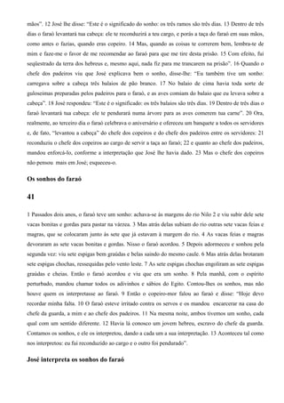 mãos”. 12 José lhe disse: “Este é o significado do sonho: os três ramos são três dias. 13 Dentro de três
dias o faraó levantará tua cabeça: ele te reconduzirá a teu cargo, e porás a taça do faraó em suas mãos,
como antes o fazias, quando eras copeiro. 14 Mas, quando as coisas te correrem bem, lembra-te de
mim e faze-me o favor de me recomendar ao faraó para que me tire desta prisão. 15 Com efeito, fui
seqüestrado da terra dos hebreus e, mesmo aqui, nada fiz para me trancarem na prisão”. 16 Quando o
chefe dos padeiros viu que José explicava bem o sonho, disse-lhe: “Eu também tive um sonho:
carregava sobre a cabeça três balaios de pão branco. 17 No balaio de cima havia toda sorte de
guloseimas preparadas pelos padeiros para o faraó, e as aves comiam do balaio que eu levava sobre a
cabeça”. 18 José respondeu: “Este é o significado: os três balaios são três dias. 19 Dentro de três dias o
faraó levantará tua cabeça: ele te pendurará numa árvore para as aves comerem tua carne”. 20 Ora,
realmente, ao terceiro dia o faraó celebrava o aniversário e ofereceu um banquete a todos os servidores
e, de fato, “levantou a cabeça” do chefe dos copeiros e do chefe dos padeiros entre os servidores: 21
reconduziu o chefe dos copeiros ao cargo de servir a taça ao faraó; 22 e quanto ao chefe dos padeiros,
mandou enforcá-lo, conforme a interpretação que José lhe havia dado. 23 Mas o chefe dos copeiros
não pensou mais em José; esqueceu-o.
Os sonhos do faraó
41
1 Passados dois anos, o faraó teve um sonho: achava-se às margens do rio Nilo 2 e viu subir dele sete
vacas bonitas e gordas para pastar na várzea. 3 Mas atrás delas subiam do rio outras sete vacas feias e
magras, que se colocaram junto às sete que já estavam à margem do rio. 4 As vacas feias e magras
devoraram as sete vacas bonitas e gordas. Nisso o faraó acordou. 5 Depois adormeceu e sonhou pela
segunda vez: viu sete espigas bem graúdas e belas saindo do mesmo caule. 6 Mas atrás delas brotaram
sete espigas chochas, ressequidas pelo vento leste. 7 As sete espigas chochas engoliram as sete espigas
graúdas e cheias. Então o faraó acordou e viu que era um sonho. 8 Pela manhã, com o espírito
perturbado, mandou chamar todos os adivinhos e sábios do Egito. Contou-lhes os sonhos, mas não
houve quem os interpretasse ao faraó. 9 Então o copeiro-mor falou ao faraó e disse: “Hoje devo
recordar minha falta. 10 O faraó esteve irritado contra os servos e os mandou encarcerar na casa do
chefe da guarda, a mim e ao chefe dos padeiros. 11 Na mesma noite, ambos tivemos um sonho, cada
qual com um sentido diferente. 12 Havia lá conosco um jovem hebreu, escravo do chefe da guarda.
Contamos os sonhos, e ele os interpretou, dando a cada um a sua interpretação. 13 Aconteceu tal como
nos interpretou: eu fui reconduzido ao cargo e o outro foi pendurado”.
José interpreta os sonhos do faraó
 