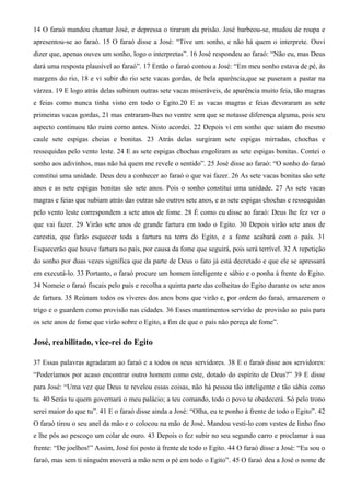 14 O faraó mandou chamar José, e depressa o tiraram da prisão. José barbeou-se, mudou de roupa e
apresentou-se ao faraó. 15 O faraó disse a José: “Tive um sonho, e não há quem o interprete. Ouvi
dizer que, apenas ouves um sonho, logo o interpretas”. 16 José respondeu ao faraó: “Não eu, mas Deus
dará uma resposta plausível ao faraó”. 17 Então o faraó contou a José: “Em meu sonho estava de pé, às
margens do rio, 18 e vi subir do rio sete vacas gordas, de bela aparência,que se puseram a pastar na
várzea. 19 E logo atrás delas subiram outras sete vacas miseráveis, de aparência muito feia, tão magras
e feias como nunca tinha visto em todo o Egito.20 E as vacas magras e feias devoraram as sete
primeiras vacas gordas, 21 mas entraram-lhes no ventre sem que se notasse diferença alguma, pois seu
aspecto continuou tão ruim como antes. Nisto acordei. 22 Depois vi em sonho que saíam do mesmo
caule sete espigas cheias e bonitas. 23 Atrás delas surgiram sete espigas mirradas, chochas e
ressequidas pelo vento leste. 24 E as sete espigas chochas engoliram as sete espigas bonitas. Contei o
sonho aos adivinhos, mas não há quem me revele o sentido”. 25 José disse ao faraó: “O sonho do faraó
constitui uma unidade. Deus deu a conhecer ao faraó o que vai fazer. 26 As sete vacas bonitas são sete
anos e as sete espigas bonitas são sete anos. Pois o sonho constitui uma unidade. 27 As sete vacas
magras e feias que subiam atrás das outras são outros sete anos, e as sete espigas chochas e ressequidas
pelo vento leste correspondem a sete anos de fome. 28 É como eu disse ao faraó: Deus lhe fez ver o
que vai fazer. 29 Virão sete anos de grande fartura em todo o Egito. 30 Depois virão sete anos de
carestia, que farão esquecer toda a fartura na terra do Egito, e a fome acabará com o país. 31
Esquecerão que houve fartura no país, por causa da fome que seguirá, pois será terrível. 32 A repetição
do sonho por duas vezes significa que da parte de Deus o fato já está decretado e que ele se apressará
em executá-lo. 33 Portanto, o faraó procure um homem inteligente e sábio e o ponha à frente do Egito.
34 Nomeie o faraó fiscais pelo país e recolha a quinta parte das colheitas do Egito durante os sete anos
de fartura. 35 Reúnam todos os víveres dos anos bons que virão e, por ordem do faraó, armazenem o
trigo e o guardem como provisão nas cidades. 36 Esses mantimentos servirão de provisão ao país para
os sete anos de fome que virão sobre o Egito, a fim de que o país não pereça de fome”.
José, reabilitado, vice-rei do Egito
37 Essas palavras agradaram ao faraó e a todos os seus servidores. 38 E o faraó disse aos servidores:
“Poderíamos por acaso encontrar outro homem como este, dotado do espírito de Deus?” 39 E disse
para José: “Uma vez que Deus te revelou essas coisas, não há pessoa tão inteligente e tão sábia como
tu. 40 Serás tu quem governará o meu palácio; a teu comando, todo o povo te obedecerá. Só pelo trono
serei maior do que tu”. 41 E o faraó disse ainda a José: “Olha, eu te ponho à frente de todo o Egito”. 42
O faraó tirou o seu anel da mão e o colocou na mão de José. Mandou vesti-lo com vestes de linho fino
e lhe pôs ao pescoço um colar de ouro. 43 Depois o fez subir no seu segundo carro e proclamar à sua
frente: “De joelhos!” Assim, José foi posto à frente de todo o Egito. 44 O faraó disse a José: “Eu sou o
faraó, mas sem ti ninguém moverá a mão nem o pé em todo o Egito”. 45 O faraó deu a José o nome de
 