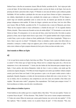 Safenat Fanec e deu-lhe em casamento Asenet, filha de Putifar, sacerdote de On. José viajou por todo
a terra do Egito. 46 José tinha trinta anos quando se pôs a serviço do faraó, rei do Egito. José saiu da
presença do faraó e percorreu todo o Egito. 47 Durante os sete anos de fartura o país conheceu grande
fertilidade. 48 José recolheu a produção dos sete anos em que houve fartura no Egito e armazenou-a
nas cidades, depositando em cada uma a produção dos campos que a rodeavam. 49 José chegou a
reunir trigo em tamanha quantidade como as areias do mar, de maneira que desistiu de contá-lo,
porque ultrapassava toda medida. 50 Antes de chegar o primeiro ano da fome, José teve dois filhos
com Asenet, filha de Putifar, sacerdote de On. 51 Ao primeiro deu o nome de Manassés, pois dizia:
“Deus me fez esquecer todos os meus sofrimentos e a família de meu pai”. 52 Ao segundo chamou
Efraim, dizendo: “Deus tornou-me fecundo na terra de minha aflição”. 53 Terminados os sete anos de
fartura no Egito, 54 começaram a vir os sete anos de fome, como José havia dito. Em todos os países
grassava a fome, mas no Egito inteiro havia o que comer. 55 E quando também todo o Egito começou
a sentir fome, o povo se pôs a clamar ao faraó, pedindo pão. O faraó disse à população: “Dirigi-vos a
José e fazei o que ele vos disser”. 56 Quando a fome se estendeu a todo o país, José abriu todos os
armazéns e começou a vender o trigo aos egípcios, pois a fome se agravara também no Egito. 57 De
toda a terra vinham ao Egito comprar alimento de José, pois a fome era dura em toda a terra.
Jacó manda os filhos ao Egito
42
1 Ao ver que havia cereais no Egito, Jacó disse aos filhos: “Por que ficais aí parados olhando uns para
os outros? 2 Ouvi dizer que no Egito há trigo. Descei até lá e comprai trigo para nós, a fim de nos
mantermos vivos e não morrermos”. 3 Assim, dez dos irmãos de José desceram para comprar trigo no
Egito. 4 Jacó, porém, não deixou Benjamim, irmão de José, ir com os irmãos, com medo que lhe
acontecesse alguma desgraça. 5 Os filhos de Israel chegaram com outros que também vinham comprar
cereais, pois havia fome em Canaã. 6 José governava o país e era ele quem vendia cereais a toda a
população. Quando chegaram, os irmãos de José prostraram-se diante dele com o rosto em terra. 7 Ao
ver os irmãos, José os reconheceu, mas comportou-se com eles como um estranho e lhes falou com
rispidez. “De onde estais vindo?”, perguntou. Eles responderam: “De Canaã, para comprar víveres”. 8
José reconheceu os irmãos, mas eles não o reconheceram.
José coloca os irmãos à prova
9 José lembrou-se dos sonhos que teve a respeito deles e lhes falou: “Vós sois uns espiões. Viestes ver
os pontos fracos do país”. 10 Eles disseram: “Não, Senhor! Teus servos vieram comprar mantimentos.
11 Todos nós somos filhos do mesmo pai, somos gente honesta; teus servos não são espiões”. 12 Ele
lhes replicou: “Não é verdade, viestes ver os pontos fracos do país”. 13 Eles disseram: “Nós, teus
 