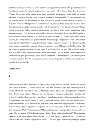 do fruto da árvore, e eu comi”. 13 Então o Senhor Deus perguntou à mulher: “Por que fizeste isso?” E
a mulher respondeu: “A serpente enganou-me, e eu comi”. 14 E o Senhor Deus disse à serpente:
“Porque fizeste isso, serás maldita entre todos os animais domésticos e entre todos os animais
selvagens. Rastejarás sobre teu ventre e comerás pó todos os dias de tua vida. 15 Porei inimizade entre
ti e a mulher, entre a tua descendência e a dela. Esta te ferirá a cabeça e tu lhe ferirás o calcanhar”. 16
À mulher ele disse: “Multiplicarei os sofrimentos de tua gravidez. Entre dores darás à luz os filhos.
Teus desejos te arrastarão para teu marido, e ele te dominará”. 17 Ao homem ele disse: “Porque
ouviste a voz da tua mulher e comeste da árvore, de cujo fruto te proibi comer, amaldiçoado será o
solo por tua causa. Com sofrimento tirarás dele o alimento todos os dias de tua vida. 18 Ele produzirá
para ti espinhos e ervas daninhas, e tu comerás das ervas do campo. 19 Comerás o pão com o suor do
teu rosto, até voltares ao solo, do qual foste tirado. Porque tu és pó e ao pó hás de voltar”. 20 O homem
chamou à sua mulher “Eva”, porque ela se tornou a mãe de todos os viventes. 21 E o Senhor Deus fez
para o homem e sua mulher roupas de pele com as quais os vestiu. 22 Então o Senhor Deus disse: “Eis
que o homem tornou-se como um de nós, capaz de conhecer o bem e o mal. Não ponha ele agora a
mão na árvore da vida, para dela comer e viver para sempre”. 23 E o Senhor Deus o expulsou do
jardim de Éden, para que cultivasse o solo do qual fora tirado. 24 Tendo expulso o ser humano, postou
a oriente do jardim de Éden os querubins, com a espada fulgurante a cintilar, para guardarem o
caminho da árvore da vida.
Caim e Abel
4
1 O homem se uniu a Eva, sua mulher, e ela concebeu e deu à luz Caim, dizendo: “Ganhei um homem
com a ajuda do Senhor”. 2 Tornou a dar à luz e teve Abel, irmão de Caim. Abel tornou-se pastor de
ovelhas e Caim pôs-se a cultivar o solo. 3 Aconteceu, tempos depois, que Caim apresentou ao Senhor
frutos do solo como oferta. 4 Abel, por sua vez, ofereceu os primeiros cordeirinhos e a gordura das
ovelhas. E o Senhor olhou para Abel e sua oferta, 5 mas não deu atenção a Caim com sua oferta. Caim
ficou irritado e com o rosto abatido. 6 Então o Senhor perguntou a Caim: “Por que andas irritado e
com o rosto abatido? 7 Não é verdade que, se fizeres o bem, andarás de cabeça erguida? E se fizeres o
mal, não estará o pecado espreitando-te à porta? A ti vai seu desejo, mas tu deves dominá-lo”. 8 Caim
disse a seu irmão Abel: “Vamos ao campo!” Mas, quando estavam no campo, Caim atirou-se sobre seu
irmão Abel e o matou. 9 O Senhor perguntou a Caim: “Onde está teu irmão Abel?” Ele respondeu:
“Não sei. Acaso sou o guarda do meu irmão?” – 10 “Que fizeste?”, perguntou ele. “Do solo está
clamando por mim a voz do sangue do teu irmão! 11 Por isso, agora serás amaldiçoado pelo próprio
 