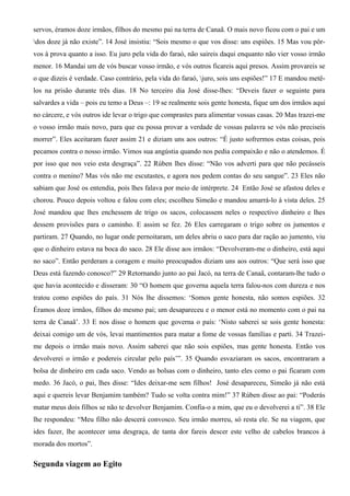 servos, éramos doze irmãos, filhos do mesmo pai na terra de Canaã. O mais novo ficou com o pai e um
dos doze já não existe”. 14 José insistiu: “Sois mesmo o que vos disse: uns espiões. 15 Mas vou pôr-
vos à prova quanto a isso. Eu juro pela vida do faraó, não saireis daqui enquanto não vier vosso irmão
menor. 16 Mandai um de vós buscar vosso irmão, e vós outros ficareis aqui presos. Assim provareis se
o que dizeis é verdade. Caso contrário, pela vida do faraó, juro, sois uns espiões!” 17 E mandou metê-
los na prisão durante três dias. 18 No terceiro dia José disse-lhes: “Deveis fazer o seguinte para
salvardes a vida – pois eu temo a Deus –: 19 se realmente sois gente honesta, fique um dos irmãos aqui
no cárcere, e vós outros ide levar o trigo que comprastes para alimentar vossas casas. 20 Mas trazei-me
o vosso irmão mais novo, para que eu possa provar a verdade de vossas palavra se vós não preciseis
morrer”. Eles aceitaram fazer assim 21 e diziam uns aos outros: “É justo sofrermos estas coisas, pois
pecamos contra o nosso irmão. Vimos sua angústia quando nos pedia compaixão e não o atendemos. É
por isso que nos veio esta desgraça”. 22 Rúben lhes disse: “Não vos adverti para que não pecásseis
contra o menino? Mas vós não me escutastes, e agora nos pedem contas do seu sangue”. 23 Eles não
sabiam que José os entendia, pois lhes falava por meio de intérprete. 24 Então José se afastou deles e
chorou. Pouco depois voltou e falou com eles; escolheu Simeão e mandou amarrá-lo à vista deles. 25
José mandou que lhes enchessem de trigo os sacos, colocassem neles o respectivo dinheiro e lhes
dessem provisões para o caminho. E assim se fez. 26 Eles carregaram o trigo sobre os jumentos e
partiram. 27 Quando, no lugar onde pernoitaram, um deles abriu o saco para dar ração ao jumento, viu
que o dinheiro estava na boca do saco. 28 Ele disse aos irmãos: “Devolveram-me o dinheiro, está aqui
no saco”. Então perderam a coragem e muito preocupados diziam uns aos outros: “Que será isso que
Deus está fazendo conosco?” 29 Retornando junto ao pai Jacó, na terra de Canaã, contaram-lhe tudo o
que havia acontecido e disseram: 30 “O homem que governa aquela terra falou-nos com dureza e nos
tratou como espiões do país. 31 Nós lhe dissemos: ‘Somos gente honesta, não somos espiões. 32
Éramos doze irmãos, filhos do mesmo pai; um desapareceu e o menor está no momento com o pai na
terra de Canaã’. 33 E nos disse o homem que governa o país: ‘Nisto saberei se sois gente honesta:
deixai comigo um de vós, levai mantimentos para matar a fome de vossas famílias e parti. 34 Trazei-
me depois o irmão mais novo. Assim saberei que não sois espiões, mas gente honesta. Então vos
devolverei o irmão e podereis circular pelo país’”. 35 Quando esvaziaram os sacos, encontraram a
bolsa de dinheiro em cada saco. Vendo as bolsas com o dinheiro, tanto eles como o pai ficaram com
medo. 36 Jacó, o pai, lhes disse: “Ides deixar-me sem filhos! José desapareceu, Simeão já não está
aqui e quereis levar Benjamim também? Tudo se volta contra mim!” 37 Rúben disse ao pai: “Poderás
matar meus dois filhos se não te devolver Benjamim. Confia-o a mim, que eu o devolverei a ti”. 38 Ele
lhe respondeu: “Meu filho não descerá convosco. Seu irmão morreu, só resta ele. Se na viagem, que
ides fazer, lhe acontecer uma desgraça, de tanta dor fareis descer este velho de cabelos brancos à
morada dos mortos”.
Segunda viagem ao Egito
 