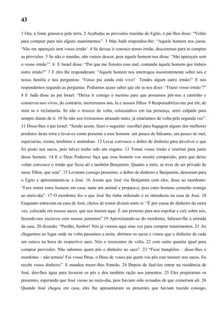 43
1 Ora, a fome grassava pela terra. 2 Acabadas as provisões trazidas do Egito, o pai lhes disse: “Voltai
para comprar para nós alguns mantimentos”. 3 Mas Judá respondeu-lhe: “Aquele homem nos jurou:
‘Não me apareçais sem vosso irmão’. 4 Se deixas ir conosco nosso irmão, desceremos para te comprar
as provisões. 5 Se não o mandas, não vamos descer, pois aquele homem nos disse: ‘Não apareçais sem
o vosso irmão’”. 6 E Israel disse: “Por que me fizestes esse mal, contando àquele homem que tínheis
outro irmão?” 7 E eles lhe responderam: “Aquele homem nos interrogou insistentemente sobre nós e
nossa família e nos perguntou: ‘Vosso pai ainda está vivo? Tendes algum outro irmão?’ E nós
respondemos segundo as perguntas. Podíamos acaso saber que ele ia nos dizer: ‘Trazei vosso irmão’?”
8 E Judá disse ao pai Israel: “Deixa ir comigo o menino para que possamos pôr-nos a caminho e
conservar-nos vivos; do contrário, morreremos nós, tu e nossos filhos. 9 Responsabilizo-me por ele, de
mim tu o reclamarás. Se não o trouxer de volta, colocando-o em tua presença, serei culpado para
sempre diante de ti. 10 Se não nos tivéssemos atrasado tanto, já estaríamos de volta pela segunda vez”.
11 Disse-lhes o pai Israel: “Sendo assim, fazei o seguinte: escolhei para bagagem alguns dos melhores
produtos desta terra e levai-os como presente a esse homem: um pouco de bálsamo, um pouco de mel,
especiarias, resina, terebinto e amêndoas. 12 Levai convosco o dobro de dinheiro para devolver o que
foi posto nos sacos, pois talvez tenha sido um engano. 13 Tomai vosso irmão e retornai para junto
desse homem. 14 E o Deus Poderoso faça que esse homem vos mostre compaixão, para que deixe
voltar convosco o irmão que ficou ali e também Benjamim. Quanto a mim, se tiver de ser privado de
meus filhos, que seja”. 15 Levaram consigo presentes, o dobro de dinheiro e Benjamim, desceram para
o Egito e apresentaram-se a José. 16 Assim que José viu Benjamim com eles, disse ao mordomo:
“Faze entrar estes homens em casa; mata um animal e prepara-o, pois estes homens comerão comigo
ao meio-dia”. 17 O mordomo fez o que José lhe tinha ordenado e os introduziu na casa de José. 18
Enquanto entravam na casa de José, cheios de temor diziam entre si: “É por causa do dinheiro da outra
vez, colocado em nossos sacos, que nos trazem aqui. É um pretexto para nos espoliar e cair sobre nós,
fazendo-nos escravos com nossos jumentos”.19 Aproximando-se do mordomo, falaram-lhe à entrada
da casa, 20 dizendo: “Perdão, Senhor! Nós já viemos aqui uma vez para comprar mantimentos. 21 Ao
chegarmos ao lugar onde na volta passamos a noite, abrimos os sacos e vimos que o dinheiro de cada
um estava na boca do respectivo saco. Nós o trouxemos de volta, 22 com outra quantia igual para
comprar provisões. Não sabemos quem pôs o dinheiro no saco”. 23 “Ficai tranqüilos – disse-lhes o
mordomo – não temais! Foi vosso Deus, o Deus de vosso pai quem vos pôs este tesouro nos sacos. Eu
recebi vosso dinheiro”. E mandou trazer-lhes Simeão. 24 Depois de fazê-los entrar na residência de
José, deu-lhes água para lavarem os pés e deu também ração aos jumentos. 25 Eles prepararam os
presentes, esperando que José viesse ao meio-dia, pois haviam sido avisados de que comeriam ali. 26
Quando José chegou em casa, eles lhe apresentaram os presentes que haviam trazido consigo,
 