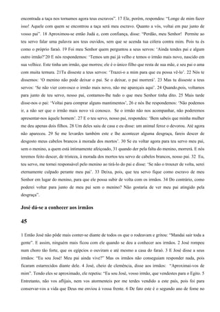 encontrada a taça nos tornamos agora teus escravos”. 17 Ele, porém, respondeu: “Longe de mim fazer
isso! Aquele com quem se encontrou a taça será meu escravo. Quanto a vós, voltai em paz junto de
vosso pai”. 18 Aproximou-se então Judá e, com confiança, disse: “Perdão, meu Senhor! Permite ao
teu servo falar uma palavra aos teus ouvidos, sem que se acenda tua cólera contra mim. Pois tu és
como o próprio faraó. 19 Foi meu Senhor quem perguntou a seus servos: ‘Ainda tendes pai e algum
outro irmão?’20 E nós respondemos: ‘Temos um pai já velho e temos o irmão mais novo, nascido em
sua velhice. Este tinha um irmão, que morreu; ele é o único filho que resta de sua mãe, e seu pai o ama
com muita ternura. 21Tu disseste a teus servos: ‘Trazei-o a mim para que eu possa vê-lo’. 22 Nós te
dissemos: ‘O menino não pode deixar o pai. Se o deixar, o pai morrerá’. 23 Mas tu disseste a teus
servos: ‘Se não vier convosco o irmão mais novo, não me apareçais aqui’. 24 Quando,pois, voltamos
para junto de teu servo, nosso pai, contamos-lhe tudo o que meu Senhor tinha dito. 25 Mais tarde
disse-nos o pai: ‘Voltai para comprar alguns mantimentos’, 26 e nós lhe respondemos: ‘Não podemos
ir, a não ser que o irmão mais novo vá conosco. Se o irmão não nos acompanhar, não poderemos
apresentar-nos àquele homem’. 27 E o teu servo, nosso pai, respondeu: ‘Bem sabeis que minha mulher
me deu apenas dois filhos. 28 Um deles saiu de casa e eu disse: um animal feroz o devorou. Até agora
não apareceu. 29 Se me levardes também este e lhe acontecer alguma desgraça, fareis descer de
desgosto meus cabelos brancos à morada dos mortos’. 30 Se eu voltar agora para teu servo meu pai,
sem o menino, a quem está intimamente afeiçoado, 31 quando der pela falta do menino, morrerá. E nós
teremos feito descer, de tristeza, à morada dos mortos teu servo de cabelos brancos, nosso pai. 32 Eu,
teu servo, me tornei responsável pelo menino ao tirá-lo do pai e disse: ‘Se não o trouxer de volta, serei
eternamente culpado perante meu pai’. 33 Deixa, pois, que teu servo fique como escravo de meu
Senhor em lugar do menino, para que ele possa subir de volta com os irmãos. 34 Do contrário, como
poderei voltar para junto de meu pai sem o menino? Não gostaria de ver meu pai atingido pela
desgraça”.
José dá-se a conhecer aos irmãos
45
1 Então José não pôde mais conter-se diante de todos os que o rodeavam e gritou: “Mandai sair toda a
gente”. E assim, ninguém mais ficou com ele quando se deu a conhecer aos irmãos. 2 José rompeu
num choro tão forte, que os egípcios o ouviram e até mesmo a casa do faraó. 3 E José disse a seus
irmãos: “Eu sou José! Meu pai ainda vive?” Mas os irmãos não conseguiam responder nada, pois
ficaram estarrecidos diante dele. 4 José, cheio de clemência, disse aos irmãos: “Aproximai-vos de
mim”. Tendo eles se aproximado, ele repetiu: “Eu sou José, vosso irmão, que vendestes para o Egito. 5
Entretanto, não vos aflijais, nem vos atormenteis por me terdes vendido a este país, pois foi para
conservar-vos a vida que Deus me enviou à vossa frente. 6 De fato este é o segundo ano de fome no
 