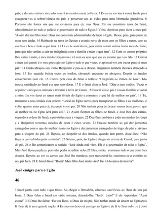 país, e durante outros cinco não haverá semeadura nem colheita. 7 Deus me enviou à vossa frente para
assegurar-vos a sobrevivência no país e preservar-vos as vidas para uma libertação grandiosa. 8
Portanto não fostes vós que me enviastes para cá, mas Deus. Ele me constituiu tutor do faraó,
administrador de todo o palácio e governador de todo o Egito.9 Voltai depressa para dizer a meu pai:
‘Assim diz teu filho José: Deus me constituiu administrador de todo o Egito. Desce, pois, para junto de
mim sem tardar. 10 Habitarás na terra de Gessen e estarás perto de mim com os filhos e netos, com as
ovelhas e bois e tudo o que tens. 11 Lá eu te sustentarei, pois ainda restam outros cinco anos de fome,
para que não venhas a cair na indigência com a família e tudo o que tens’. 12 Com os vossos próprios
lhos estais vendo, e meu irmão Benjamim o vê com os seus que sou eu mesmo que vos falo. 13 Contai
a meu pai quanto é o meu prestígio no Egito e tudo o que vistes, e apressai-vos em trazer para cá meu
pai”. 14 Então abraçou seu irmão Benjamim e pôs-se a chorar. Benjamim também chorava abraçado a
José. 15 Em seguida beijou todos os irmãos, chorando enquanto os abraçava. Depois os irmãos
conversaram com ele. 16 Correu pela casa do faraó a notícia: “Chegaram os irmãos de José”. Isto
trouxe satisfação ao faraó e a seus servidores. 17 E o faraó disse a José: “Dize a teus irmãos: ‘Fazei o
seguinte: carregai os animais e retornai à terra de Canaã. 18 Buscai vosso pai e vossas famílias e voltai
a mim. Eu vos darei as terras mais férteis do Egito e comereis o que há de melhor no país’. 19 Tu,
transmite a teus irmãos esta ordem: “Levai do Egito carros para transportar os filhos e as mulheres, e
voltai quanto antes para cá, trazendo vosso pai. 20 Não tenhais pena de deixar vossos bens, pois o que
de melhor há no Egito será para vós”. 21 Assim fizeram os filhos de Israel, e José lhes deu carros,
segundo a ordem do faraó, e provisões para a viagem. 22 Deu-lhes também a cada um mudas de roupa
e a Benjamim trezentas moedas de prata e cinco vestes. 23 Enviou também ao pai dez jumentos
carregados com o que de melhor havia no Egito e dez jumentas carregadas de trigo, de pão e víveres
para a viagem do pai. 24 Depois, ao despedir-se dos irmãos, quando iam partir, disse-lhes: “Não
fiqueis perturbados pelo caminho”. 25 Saíram, pois, do Egito e chegaram à terra de Canaã, para junto
do pai, 26 e lhe comunicaram a notícia: “José ainda está vivo. Ele é o governador de todo o Egito”.
Mas Jacó ficou perplexo, pois não podia acreditar neles.27 Eles, então, contaram tudo o que José lhes
dissera. Depois, ao ver os carros que José lhe mandava para transportá-lo, reanimou-se o espírito de
seu pai Jacó. 28 E Israel disse: “Basta! Meu filho José ainda vive! Irei vê-lo antes de morrer”.
Jacó emigra para o Egito
46
1Israel partiu com tudo o que tinha. Ao chegar a Bersabéia, ofereceu sacrifícios ao Deus de seu pai
Isaac. 2 Deus falou a Israel em visão noturna, dizendo-lhe: “Jacó! Jacó!” E ele respondeu: “Aqui
estou!” 3 E Deus lhe falou: “Eu sou Deus, o Deus de teu pai. Não tenhas medo de descer ao Egito,pois
lá farei de ti uma grande nação. 4 Eu mesmo descerei contigo ao Egito e de lá te farei subir, e é José
 
