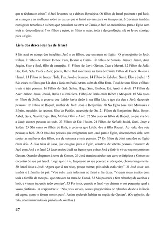 que te fechará os olhos”. 5 Jacó levantou-se e deixou Bersabéia. Os filhos de Israel puseram o pai Jacó,
as crianças e as mulheres sobre os carros que o faraó enviara para os transportar. 6 Levaram também
consigo os rebanhos e os bens que possuíam na terra de Canaã, e Jacó se encaminhou para o Egito com
toda a descendência: 7 os filhos e netos, as filhas e netas, toda a descendência, ele os levou consigo
para o Egito.
Lista dos descendentes de Israel
8 Eis aqui os nomes dos israelitas, Jacó e os filhos, que entraram no Egito. O primogênito de Jacó,
Rúben. 9 Filhos de Rúben: Henoc, Falu, Hesron e Carmi. 10 Filhos de Simeão: Jamuel, Jamin, Aod,
Jaquin, Soar e Saul, filho da cananéia. 11 Filhos de Levi: Gérson, Caat e Merari. 12 Filhos de Judá:
Her, Onã, Sela, Farés e Zara; porém, Her e Onã morreram na terra de Canaã. Filhos de Farés: Hesron e
Hamul. 13 Filhos de Issacar: Tola, Fua, Jasub e Semron. 14 Filhos de Zabulon: Sared, Elon e Jaelel. 15
São esses os filhos que Lia deu a Jacó em Padã-Aram, além da filha Dina. Total de seus filhos e filhas:
trinta e três pessoas. 16 Filhos de Gad: Safon, Hagi, Suni, Esebon, Eri, Arodi e Areli. 17 Filhos de
Aser: Jamne, Jesua, Jessui, Beria e a irmã Sera. Filhos de Beria eram Héber e Melquiel. 18 São esses
os filhos de Zelfa, a escrava que Labão havia dado à sua filha Lia, e que ela deu a Jacó: dezesseis
pessoas. 19 Filhos de Raquel, mulher de Jacó: José e Benjamim. 20 No Egito José teve Manassés e
Efraim, nascidos de Asenet, filha de Putifar, sacerdote de On. 21 Filhos de Benjamim: Bela, Bocor,
Asbel, Gera, Naamã, Equi, Ros, Mofim, Ofim e Ared. 22 São esses os filhos de Raquel, os que ela deu
a Jacó: catorze pessoas ao todo. 23 Filhos de Dã: Husim. 24 Filhos de Neftali: Jasiel, Guni, Jeser e
Salém. 25 São esses os filhos de Bala, a escrava que Labão deu à filha Raquel. Ao todo, deu sete
pessoas a Jacó. 26 O total das pessoas que emigraram com Jacó para o Egito, descendentes dele, sem
contar as mulheres dos filhos, era de sessenta e seis pessoas. 27 Os filhos de José nascidos no Egito
eram dois. A casa toda de Jacó, que emigrou para o Egito, constava de setenta pessoas. Encontro de
Jacó com José e o faraó 28 Jacó enviou Judá na frente para avisar José e fazê-lo vir ao seu encontro em
Gessen. Quando chegaram à terra de Gessen, 29 José mandou atrelar seu carro e dirigiuse a Gessen ao
encontro de seu pai Israel. Logo que o viu, lançou-se ao seu pescoço e, abraçado, chorou longamente.
30 Israel disse a José: “Agora que vi teu rosto, posso morrer, pois ainda estás vivo”. 31 José disse aos
irmãos e à família do pai: “Vou subir para informar ao faraó e lhe dizer: ‘Vieram meus irmãos com
toda a família de meu pai, que estavam na terra de Canaã. 32 São pastores e têm rebanhos de ovelhas e
bois, e vieram trazendo tudo consigo’. 33 Por isso, quando o faraó vos chamar e vos perguntar qual a
vossa profissão, 34 respondereis: ‘Nós, teus servos, somos proprietários de rebanhos desde a infância
até agora, como o foram nossos pais’. Assim podereis habitar na região de Gessen”. (Os egípcios, de
fato, abominam todos os pastores de ovelhas.)
47
 