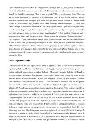 1 José foi anunciar ao faraó: “Meu pai e meus irmãos vieram da terra de Canaã, com as ovelhas e bois
e tudo o que têm. Estão agora na terra de Gessen”. 2 Tendolevado cinco dos irmãos, apresentou-os ao
faraó.3 E o faraó lhes perguntou: “Qual é vossa profissão?” Eles responderam ao faraó: “Nós, teus
servos, somos pastores de ovelhas,como já o foram nossos pais”. 4 Disseram-lhe também: “Viemos
para viver como migrantes neste país, pois não há mais pastagens para os rebanhos, e a fome é grande
na terra de Canaã. Permite, pois, que teus servos sejam assentados na terra de Gessen”. 5 O faraó disse
a José: “Teu pai e teus irmãos vieram a ti. 6 Tens à disposição a terra do Egito. Instala teu pai e irmãos
na melhor parte do país: que habitem na terra de Gessen. Se conheces alguns homens experimentados
entre eles, coloca-os como responsáveis pelos meus rebanhos”. 7 José mandou vir seu pai Jacó e
apresentou-o ao faraó. Jacó abençoou o faraó. 8 Então o faraó lhe perguntou: “Quantos anos tens?” 9
Jacó respondeu: “Cento e trinta são os anos de minha vida migrante pela terra. Poucos e difíceis foram
os anos de minha vida, que não chegaram a igualar os anos vividos por meus pais em suas migrações”.
10 Jacó tornou a abençoar o faraó e retirou-se de sua presença. 11 José instalou o pai e os irmãos,
dando-lhes uma propriedade no Egito, na melhor parte do país, no distrito de Ramsés, como o faraó
havia determinado. 12 Forneceu também víveres ao pai, aos irmãos e a toda a família do pai segundo o
número dos filhos.
Política agrária de José
13 Faltava comida em todo o país, pois a fome se agravava. Tanto o Egito como Canaã estavam
esgotados pela fome. 14 Com a vendado trigo, José chegou a recolher todo o dinheiro que havia no
Egito e em Canaã, e depositou-o no palácio do faraó. 15 Esgotado o dinheiro do Egito e de Canaã, os
egípcios em peso recorriam a José, pedindo: “Dá-nos pão! Ou será que teremos de morrer em tua
presença porque o dinheiro acabou?”16 José lhes respondia: “Já que vos falta dinheiro, trazei-me
vossos rebanhos, e eu vos darei pão em troca”. 17 Eles trouxeram os animais, e José lhes deu pão em
troca de cavalos,ovelhas, bois e jumentos. Naquele ano forneceu-lhes pão em troca de todos os
rebanhos. 18 Passado aquele ano, vieram no ano seguinte e lhe disseram: “Não podemos esconder ao
Senhor que nosso dinheiro acabou. Ora, já te demos nosso gado, não resta outra coisa para oferecer-te
senão nosso corpo e nossas terras.19 Por que haveríamos de perecer diante de ti, nós e nossas terras?
Compra-nos junto com as terras em troca de pão, e nós com as terras serviremos ao faraó. Dá-nos
sementes para que possamos viver e não morramos, e nossas terras não fiquem abandonadas”. 20
Então José adquiriu para o faraó todas as terras do Egito, porque os egípcios eram obrigados, por causa
da fome, a vender cada um seu campo. Assim a terra veio a ser propriedade do faraó, 21 e José
submeteu o povo à servidão do faraó, de um extremo ao outro do território do Egito. 22 Só deixou de
comprar as terras dos sacerdotes porque eles recebiam do faraó uma subvenção. Como vivessem da
subvenção, não tiveram de venderas terras. 23 E José disse ao povo: “Hoje vos comprei junto com as
terras para o faraó. Aqui tendes as sementes com que semeareis as terras. 24 No tempo da colheita
 