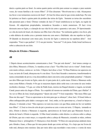 dareis a quinta parte ao faraó. As outras quatro partes servirão para semear os campos e para sustento
vosso, de vossas famílias e de vossos filhos”. 25 Eles disseram: “Devolveste-nos a vida. Alcançamos
teu favor e nos tornaremos escravos do faraó”. 26 José fez disso uma lei que existe ainda hoje. Por esta
lei pertence ao faraó a quinta parte do produto das terras do Egito. Somente as terras dos sacerdotes
não passaram para o faraó. Últimas vontades de Jacó 27 Israel estabeleceu-se no Egito, na região de
Gessen. Ali adquiriram propriedades, tornando-se fecundos e muito numerosos. 28 Jacó viveu
dezessete anos no Egito, e a duração de sua vida foi de cento e quarenta e sete anos. 29 Aproximando-
se o dia da morte de Israel, ele chamou seu filho José e lhe disse: “Se realmente ganhei o teu favor, põe
a mão debaixo de minha coxa e promete tratar-me com amor e fidelidade: não me sepultes no Egito.
30 Quando eu descansar com meus pais, leva-me do Egito e enterra-me na sepultura deles”. José
respondeu: “Farei o que pediste”. 31 E seu pai insistiu: “Jura-me!” E ele jurou. Então Israel inclinou-se
sobre a cabeceira do seu leito.
Bênção de Efraim e Manassés
48
1 Depois desses acontecimentos comunicaram a José: “Teu pai está doente”. José tomou consigo os
dois filhos, Manassés e Efraim, 2 e mandou avisar a Jacó: “Teu filho José veio te visitar”. Então Israel,
com muito esforço, sentou-se no leito. 3 Depois Jacó disse a José: “O Deus Poderoso me apareceu em
Luza, na terra de Canaã, abençoou-me 4 e me disse: ‘Eu te farei fecundo e numeroso, transformando-te
numa comunidade de povos; à tua descendência darei esta terra como propriedade perpétua’. 5 Quanto
aos dois filhos que tiveste no Egito, antes de vir para junto de ti, serão meus. Efraim e Manasses serão
meus como Rúben e Simeão. 6 Os que te nascerem depois deles serão teus e em nome de seus irmãos
receberão a herança. 7 É que, ao voltar de Padã-Aram, morreu me Raquel durante a viagem, na terrade
Canaã, pouco antes de chegar a Éfrata. Eu a sepultei ali mesmo no caminho de Éfrata, que é Belém”. 8
Ao ver os filhos de José, Israel perguntou:“ Quem são estes?” 9 José respondeu: “São meus filhos que
Deus me deu aqui”. “Faze-os aproximar-se de mim para que os abençoe”, disse Jacó. 10 Israel tinha os
olhos enfraquecidos pela idade e enxergava mal. José, então, os fez aproximar-se, e Israel os beijou e
abraçou, 11 dizendo a José: “Não esperava ver nem teu rosto e eis que Deus ainda me fez ver também
teus filhos”. 12 José os tirou do colo do pai e prostrou-se com o rosto em terra. 13 Depois, tomando os
dois, Efraim à direita e Manasses à esquerda, aproximou-se de Israel para que Manassés ficasse à
direita de Israel e Efraim à esquerda. 14 Mas Israel estendeu a mão direita e a colocou sobre a cabeça
de Efraim, que era o mais moço, e a esquerda sobre a cabeça de Manassés, cruzando as mãos, embora
Manasses fosse o primogênito.15 Abençoou a José dizendo: “O Deus em cuja presença andaram meus
pais Abraão e Isaac, o Deus que foi meu pastor desde que existo até hoje, 16 o Anjo que me livrou de
todo mal, abençoe estes meninos. Que por meio deles seja recordado o meu nome e o nome de meus
 