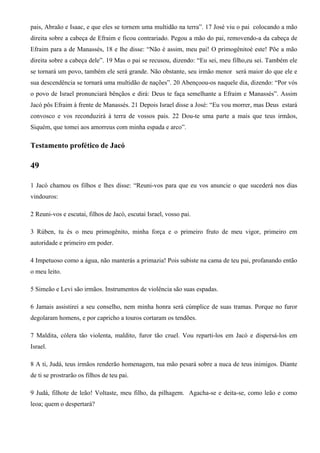 pais, Abraão e Isaac, e que eles se tornem uma multidão na terra”. 17 José viu o pai colocando a mão
direita sobre a cabeça de Efraim e ficou contrariado. Pegou a mão do pai, removendo-a da cabeça de
Efraim para a de Manassés, 18 e lhe disse: “Não é assim, meu pai! O primogênitoé este! Põe a mão
direita sobre a cabeça dele”. 19 Mas o pai se recusou, dizendo: “Eu sei, meu filho,eu sei. Também ele
se tornará um povo, também ele será grande. Não obstante, seu irmão menor será maior do que ele e
sua descendência se tornará uma multidão de nações”. 20 Abençoou-os naquele dia, dizendo: “Por vós
o povo de Israel pronunciará bênçãos e dirá: Deus te faça semelhante a Efraim e Manassés”. Assim
Jacó pôs Efraim à frente de Manassés. 21 Depois Israel disse a José: “Eu vou morrer, mas Deus estará
convosco e vos reconduzirá à terra de vossos pais. 22 Dou-te uma parte a mais que teus irmãos,
Siquém, que tomei aos amorreus com minha espada e arco”.
Testamento profético de Jacó
49
1 Jacó chamou os filhos e lhes disse: “Reuni-vos para que eu vos anuncie o que sucederá nos dias
vindouros:
2 Reuni-vos e escutai, filhos de Jacó, escutai Israel, vosso pai.
3 Rúben, tu és o meu primogênito, minha força e o primeiro fruto de meu vigor, primeiro em
autoridade e primeiro em poder.
4 Impetuoso como a água, não manterás a primazia! Pois subiste na cama de teu pai, profanando então
o meu leito.
5 Simeão e Levi são irmãos. Instrumentos de violência são suas espadas.
6 Jamais assistirei a seu conselho, nem minha honra será cúmplice de suas tramas. Porque no furor
degolaram homens, e por capricho a touros cortaram os tendões.
7 Maldita, cólera tão violenta, maldito, furor tão cruel. Vou reparti-los em Jacó e dispersá-los em
Israel.
8 A ti, Judá, teus irmãos renderão homenagem, tua mão pesará sobre a nuca de teus inimigos. Diante
de ti se prostrarão os filhos de teu pai.
9 Judá, filhote de leão! Voltaste, meu filho, da pilhagem. Agacha-se e deita-se, como leão e como
leoa; quem o despertará?
 