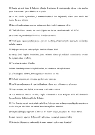 10 O cetro não será tirado de Judá nem o bastão de comando de entre seus pés, até que venha aquele a
quem pertencem e a quem obedecerão os povos.
11 Ele ata à videira o jumentinho, à parreira escolhida o filho da jumenta; lava no vinho a veste e no
sangue das uvas a roupa.
12 Seus olhos são mais escuros que o vinho e os dentes mais brancos que o leite.
13 Zabulon habita na costa do mar, serve de porto aos navios, e sua fronteira irá até Sidônia.
14 Issacar é um jumento robusto deitado no meio dos currais.
15 Vendo que o repouso era bom e que a terra era excelente, ofereceu o lombo à carga, foi submetido a
trabalho escravo.
16 Dã julgará seu povo, como qualquer uma das tribos de Israel.
17 Dã seja como serpente no caminho, como víbora no atalho, que morde os calcanhares do cavalo e
faz cair para trás o cavaleiro.
18 Tua salvação espero, ó Senhor!
19 Gad: assaltado por bandos de guerrilheiros, ele também os ataca pelas costas.
20 Aser: seu pão é nutritivo, fornece produtos deliciosos aos reis.
21 Neftali é uma corça em liberdade, que tem crias graciosas.
22 José é como planta nova, árvore frutífera junto à fonte, seus galhos sobem pelo muro.
23 Provocaram-no com flechas, atacaram-no os atiradores de setas.
24 Mas permanece retesado seu arco, e ágeis se mostram as mãos. Foi pelas mãos do Soberano de
Jacó, pelo nome do Pastor, a Rocha de Israel.
25 Pelo Deus de teu pai, que te ajude, pelo Deus Poderoso, que te abençoe com bênçãos que descem
do céu; bênçãos do Abismo sob a terra, bênçãos dos peitos e do ventre;
26 bênçãos de teu pai, superiores às bênçãos dos montes antigos, às delícias das colinas eternas.
Desçam elas sobre a cabeça de José, sobre a fronte do consagrado entre os irmãos.
27 Benjamim é lobo voraz: pela manhã devora a presa e à tarde reparte despojos”.
 