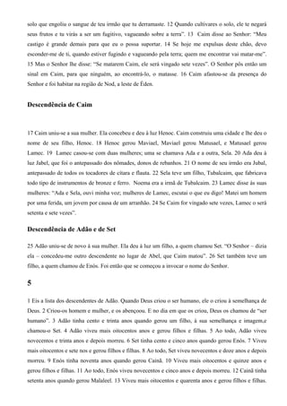 solo que engoliu o sangue de teu irmão que tu derramaste. 12 Quando cultivares o solo, ele te negará
seus frutos e tu virás a ser um fugitivo, vagueando sobre a terra”. 13 Caim disse ao Senhor: “Meu
castigo é grande demais para que eu o possa suportar. 14 Se hoje me expulsas deste chão, devo
esconder-me de ti, quando estiver fugindo e vagueando pela terra; quem me encontrar vai matar-me”.
15 Mas o Senhor lhe disse: “Se matarem Caim, ele será vingado sete vezes”. O Senhor pôs então um
sinal em Caim, para que ninguém, ao encontrá-lo, o matasse. 16 Caim afastou-se da presença do
Senhor e foi habitar na região de Nod, a leste de Éden.
Descendência de Caim
17 Caim uniu-se a sua mulher. Ela concebeu e deu à luz Henoc. Caim construiu uma cidade e lhe deu o
nome de seu filho, Henoc. 18 Henoc gerou Maviael, Maviael gerou Matusael, e Matusael gerou
Lamec. 19 Lamec casou-se com duas mulheres; uma se chamava Ada e a outra, Sela. 20 Ada deu à
luz Jabel, que foi o antepassado dos nômades, donos de rebanhos. 21 O nome de seu irmão era Jubal,
antepassado de todos os tocadores de cítara e flauta. 22 Sela teve um filho, Tubalcaim, que fabricava
todo tipo de instrumentos de bronze e ferro. Noema era a irmã de Tubalcaim. 23 Lamec disse às suas
mulheres: “Ada e Sela, ouvi minha voz; mulheres de Lamec, escutai o que eu digo! Matei um homem
por uma ferida, um jovem por causa de um arranhão. 24 Se Caim for vingado sete vezes, Lamec o será
setenta e sete vezes”.
Descendência de Adão e de Set
25 Adão uniu-se de novo à sua mulher. Ela deu à luz um filho, a quem chamou Set. “O Senhor – dizia
ela – concedeu-me outro descendente no lugar de Abel, que Caim matou”. 26 Set também teve um
filho, a quem chamou de Enós. Foi então que se começou a invocar o nome do Senhor.
5
1 Eis a lista dos descendentes de Adão. Quando Deus criou o ser humano, ele o criou à semelhança de
Deus. 2 Criou-os homem e mulher, e os abençoou. E no dia em que os criou, Deus os chamou de “ser
humano”. 3 Adão tinha cento e trinta anos quando gerou um filho, à sua semelhança e imagem,e
chamou-o Set. 4 Adão viveu mais oitocentos anos e gerou filhos e filhas. 5 Ao todo, Adão viveu
novecentos e trinta anos e depois morreu. 6 Set tinha cento e cinco anos quando gerou Enós. 7 Viveu
mais oitocentos e sete nos e gerou filhos e filhas. 8 Ao todo, Set viveu novecentos e doze anos e depois
morreu. 9 Enós tinha noventa anos quando gerou Cainã. 10 Viveu mais oitocentos e quinze anos e
gerou filhos e filhas. 11 Ao todo, Enós viveu novecentos e cinco anos e depois morreu. 12 Cainã tinha
setenta anos quando gerou Malaleel. 13 Viveu mais oitocentos e quarenta anos e gerou filhos e filhas.
 