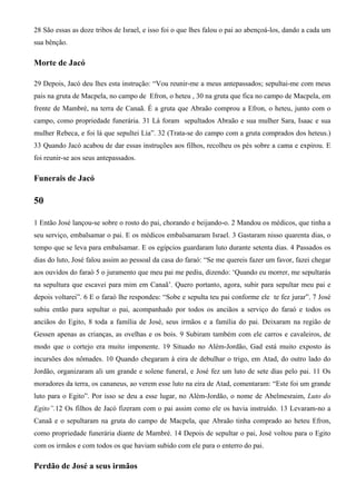28 São essas as doze tribos de Israel, e isso foi o que lhes falou o pai ao abençoá-los, dando a cada um
sua bênção.
Morte de Jacó
29 Depois, Jacó deu lhes esta instrução: “Vou reunir-me a meus antepassados; sepultai-me com meus
pais na gruta de Macpela, no campo de Efron, o heteu , 30 na gruta que fica no campo de Macpela, em
frente de Mambré, na terra de Canaã. É a gruta que Abraão comprou a Efron, o heteu, junto com o
campo, como propriedade funerária. 31 Lá foram sepultados Abraão e sua mulher Sara, Isaac e sua
mulher Rebeca, e foi lá que sepultei Lia”. 32 (Trata-se do campo com a gruta comprados dos heteus.)
33 Quando Jacó acabou de dar essas instruções aos filhos, recolheu os pés sobre a cama e expirou. E
foi reunir-se aos seus antepassados.
Funerais de Jacó
50
1 Então José lançou-se sobre o rosto do pai, chorando e beijando-o. 2 Mandou os médicos, que tinha a
seu serviço, embalsamar o pai. E os médicos embalsamaram Israel. 3 Gastaram nisso quarenta dias, o
tempo que se leva para embalsamar. E os egípcios guardaram luto durante setenta dias. 4 Passados os
dias do luto, José falou assim ao pessoal da casa do faraó: “Se me quereis fazer um favor, fazei chegar
aos ouvidos do faraó 5 o juramento que meu pai me pediu, dizendo: ‘Quando eu morrer, me sepultarás
na sepultura que escavei para mim em Canaã’. Quero portanto, agora, subir para sepultar meu pai e
depois voltarei”. 6 E o faraó lhe respondeu: “Sobe e sepulta teu pai conforme ele te fez jurar”. 7 José
subiu então para sepultar o pai, acompanhado por todos os anciãos a serviço do faraó e todos os
anciãos do Egito, 8 toda a família de José, seus irmãos e a família do pai. Deixaram na região de
Gessen apenas as crianças, as ovelhas e os bois. 9 Subiram também com ele carros e cavaleiros, de
modo que o cortejo era muito imponente. 19 Situado no Além-Jordão, Gad está muito exposto às
incursões dos nômades. 10 Quando chegaram à eira de debulhar o trigo, em Atad, do outro lado do
Jordão, organizaram ali um grande e solene funeral, e José fez um luto de sete dias pelo pai. 11 Os
moradores da terra, os cananeus, ao verem esse luto na eira de Atad, comentaram: “Este foi um grande
luto para o Egito”. Por isso se deu a esse lugar, no Além-Jordão, o nome de Abelmesraim, Luto do
Egito”.12 Os filhos de Jacó fizeram com o pai assim como ele os havia instruído. 13 Levaram-no a
Canaã e o sepultaram na gruta do campo de Macpela, que Abraão tinha comprado ao heteu Efron,
como propriedade funerária diante de Mambré. 14 Depois de sepultar o pai, José voltou para o Egito
com os irmãos e com todos os que haviam subido com ele para o enterro do pai.
Perdão de José a seus irmãos
 