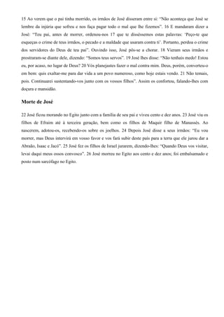 15 Ao verem que o pai tinha morrido, os irmãos de José disseram entre si: “Não aconteça que José se
lembre da injúria que sofreu e nos faça pagar todo o mal que lhe fizemos”. 16 E mandaram dizer a
José: “Teu pai, antes de morrer, ordenou-nos 17 que te disséssemos estas palavras: ‘Peço-te que
esqueças o crime de teus irmãos, o pecado e a maldade que usaram contra ti’. Portanto, perdoa o crime
dos servidores do Deus de teu pai”. Ouvindo isso, José pôs-se a chorar. 18 Vieram seus irmãos e
prostraram-se diante dele, dizendo: “Somos teus servos”. 19 José lhes disse: “Não tenhais medo! Estou
eu, por acaso, no lugar de Deus? 20 Vós planejastes fazer o mal contra mim. Deus, porém, converteu-o
em bem: quis exaltar-me para dar vida a um povo numeroso, como hoje estais vendo. 21 Não temais,
pois. Continuarei sustentando-vos junto com os vossos filhos”. Assim os confortou, falando-lhes com
doçura e mansidão.
Morte de José
22 José ficou morando no Egito junto com a família de seu pai e viveu cento e dez anos. 23 José viu os
filhos de Efraim até à terceira geração, bem como os filhos de Maquir filho de Manassés. Ao
nascerem, adotou-os, recebendo-os sobre os joelhos. 24 Depois José disse a seus irmãos: “Eu vou
morrer, mas Deus intervirá em vosso favor e vos fará subir deste país para a terra que ele jurou dar a
Abraão, Isaac e Jacó”. 25 José fez os filhos de Israel jurarem, dizendo-lhes: “Quando Deus vos visitar,
levai daqui meus ossos convosco”. 26 José morreu no Egito aos cento e dez anos; foi embalsamado e
posto num sarcófago no Egito.
 