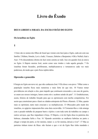 1
Livro do Êxodo
DEUS LIBERTA ISRAEL DA ESCRAVIDÃO DO EGITO
Os israelitas no Egito
1
1 Estes são os nomes dos filhos de Israel que vieram com Jacó para o Egito, cada um com sua
família: 2 Rúben, Simeão, Levi e Judá; 3 Issacar, Zabulon e Benjamim; 4 Dã e Neftali, Gad e
Aser. 5 Os descendentes diretos de Jacó eram setenta ao todo. Isso era quando José já estava
no Egito. 6 Depois morreu José, assim como seus irmãos e toda aquela geração. 7 Os
israelitas foram fecundos, proliferaram, multiplicaram-se e tornaram-se cada vez mais
poderosos, de modo que o país ficou repleto deles.
Opressão e genocídio
8 Surgiu no Egito um novo rei, que não conhecera José. 9 Ele disse a seu povo: “Olhai como a
população israelita ficou mais numerosa e mais forte do que nós. 10 Vamos tomar
providências em relação a eles, para impedir que continuem crescendo e, em caso de guerra,
se unam aos nossos inimigos, lutem contra nós e acabem saindo do país”. 11 Estabeleceram,
assim, feitores de trabalho forçado para que os oprimissem com tarefas compulsórias. Foi
assim que construíram para o faraó as cidades-entreposto de Pitom e Ramsés. 12 Mas, quanto
mais os oprimiam, tanto mais cresciam e se multiplicavam. 13 Obcecados pelo medo dos
israelitas, os egípcios impuseram-lhes uma dura escravidão. 14 Tornaram-lhes a vida amarga
com o pesado trabalho de preparar barro e tijolos e com toda sorte de trabalhos no campo e
outros serviços, que lhes impunham à força. 15 Depois, o rei do Egito disse às parteiras dos
hebreus, chamadas Sefra e Fua: 16 “Quando assistirdes as mulheres hebréias no parto e
chegar o tempo do parto, se for menino, matai- o; se for menina, deixai-a viver”. 17 Mas as
parteiras tinham temor de Deus: não faziam o que o rei do Egito lhes tinha mandado e
 