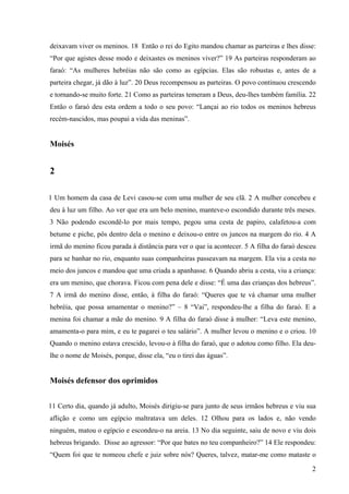 2
deixavam viver os meninos. 18 Então o rei do Egito mandou chamar as parteiras e lhes disse:
“Por que agistes desse modo e deixastes os meninos viver?” 19 As parteiras responderam ao
faraó: “As mulheres hebréias não são como as egípcias. Elas são robustas e, antes de a
parteira chegar, já dão à luz”. 20 Deus recompensou as parteiras. O povo continuou crescendo
e tornando-se muito forte. 21 Como as parteiras temeram a Deus, deu-lhes também família. 22
Então o faraó deu esta ordem a todo o seu povo: “Lançai ao rio todos os meninos hebreus
recém-nascidos, mas poupai a vida das meninas”.
Moisés
2
1 Um homem da casa de Levi casou-se com uma mulher de seu clã. 2 A mulher concebeu e
deu à luz um filho. Ao ver que era um belo menino, manteve-o escondido durante três meses.
3 Não podendo escondê-lo por mais tempo, pegou uma cesta de papiro, calafetou-a com
betume e piche, pôs dentro dela o menino e deixou-o entre os juncos na margem do rio. 4 A
irmã do menino ficou parada à distância para ver o que ia acontecer. 5 A filha do faraó desceu
para se banhar no rio, enquanto suas companheiras passeavam na margem. Ela viu a cesta no
meio dos juncos e mandou que uma criada a apanhasse. 6 Quando abriu a cesta, viu a criança:
era um menino, que chorava. Ficou com pena dele e disse: “É uma das crianças dos hebreus”.
7 A irmã do menino disse, então, à filha do faraó: “Queres que te vá chamar uma mulher
hebréia, que possa amamentar o menino?” – 8 “Vai”, respondeu-lhe a filha do faraó. E a
menina foi chamar a mãe do menino. 9 A filha do faraó disse à mulher: “Leva este menino,
amamenta-o para mim, e eu te pagarei o teu salário”. A mulher levou o menino e o criou. 10
Quando o menino estava crescido, levou-o à filha do faraó, que o adotou como filho. Ela deu-
lhe o nome de Moisés, porque, disse ela, “eu o tirei das águas”.
Moisés defensor dos oprimidos
11 Certo dia, quando já adulto, Moisés dirigiu-se para junto de seus irmãos hebreus e viu sua
aflição e como um egípcio maltratava um deles. 12 Olhou para os lados e, não vendo
ninguém, matou o egípcio e escondeu-o na areia. 13 No dia seguinte, saiu de novo e viu dois
hebreus brigando. Disse ao agressor: “Por que bates no teu companheiro?” 14 Ele respondeu:
“Quem foi que te nomeou chefe e juiz sobre nós? Queres, talvez, matar-me como mataste o
 