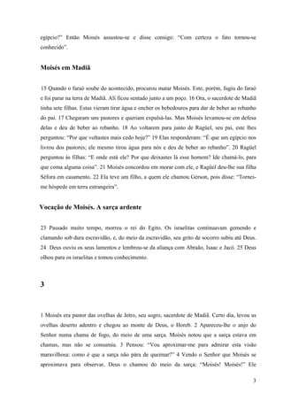 3
egípcio?” Então Moisés assustou-se e disse consigo: “Com certeza o fato tornou-se
conhecido”.
Moisés em Madiã
15 Quando o faraó soube do acontecido, procurou matar Moisés. Este, porém, fugiu do faraó
e foi parar na terra de Madiã. Ali ficou sentado junto a um poço. 16 Ora, o sacerdote de Madiã
tinha sete filhas. Estas vieram tirar água e encher os bebedouros para dar de beber ao rebanho
do pai. 17 Chegaram uns pastores e queriam expulsá-las. Mas Moisés levantou-se em defesa
delas e deu de beber ao rebanho. 18 Ao voltarem para junto de Ragüel, seu pai, este lhes
perguntou: “Por que voltastes mais cedo hoje?” 19 Elas responderam: “É que um egípcio nos
livrou dos pastores; ele mesmo tirou água para nós e deu de beber ao rebanho”. 20 Ragüel
perguntou às filhas: “E onde está ele? Por que deixastes lá esse homem? Ide chamá-lo, para
que coma alguma coisa”. 21 Moisés concordou em morar com ele, e Ragüel deu-lhe sua filha
Séfora em casamento. 22 Ela teve um filho, a quem ele chamou Gérson, pois disse: “Tornei-
me hóspede em terra estrangeira”.
Vocação de Moisés. A sarça ardente
23 Passado muito tempo, morreu o rei do Egito. Os israelitas continuavam gemendo e
clamando sob dura escravidão, e, do meio da escravidão, seu grito de socorro subiu até Deus.
24 Deus ouviu os seus lamentos e lembrou-se da aliança com Abraão, Isaac e Jacó. 25 Deus
olhou para os israelitas e tomou conhecimento.
3
1 Moisés era pastor das ovelhas de Jetro, seu sogro, sacerdote de Madiã. Certo dia, levou as
ovelhas deserto adentro e chegou ao monte de Deus, o Horeb. 2 Apareceu-lhe o anjo do
Senhor numa chama de fogo, do meio de uma sarça. Moisés notou que a sarça estava em
chamas, mas não se consumia. 3 Pensou: “Vou aproximar-me para admirar esta visão
maravilhosa: como é que a sarça não pára de queimar?” 4 Vendo o Senhor que Moisés se
aproximava para observar, Deus o chamou do meio da sarça: “Moisés! Moisés!” Ele
 