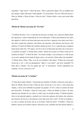 4
respondeu: “Aqui estou!” 5 Deus lhe disse: “Não te aproximes daqui! Tira as sandálias dos
pés, porque o lugar onde estás é chão sagrado”. 6 E acrescentou: “Eu sou o Deus de teu pai, o
Deus de Abraão, o Deus de Isaac, o Deus de Jacó”. Moisés cobriu o rosto, pois temia olhar
para Deus.
Missão de Moisés em nome de “Eu Sou”
7 O Senhor lhe disse: “Eu vi a opressão de meu povo no Egito, ouvi o grito de aflição diante
dos opressores e tomei conhecimento de seus sofrimentos. 8 Desci para libertá-los das mãos
dos egípcios e fazê-los sair desse país para uma terra boa e espaçosa, terra onde corre leite e
mel: para a região dos cananeus e dos heteus, dos amorreus e dos fereseus, dos heveus e dos
jebuseus. 9 O grito de aflição dos israelitas chegou até mim. Eu vi a opressão que os egípcios
fazem pesar sobre eles. 10 E agora, vai! Eu te envio ao faraó para que faças sair o meu povo,
os israelitas, do Egito”.11 Moisés disse a Deus: “Quem sou eu para ir ao faraó e fazer sair os
israelitas do Egito?” 12 Deus lhe disse: “Eu estarei contigo; e este será para ti o sinal de que
eu te envio: quando tiveres tirado do Egito o povo, vós servireis a Deus sobre esta montanha”.
13 Moisés disse a Deus: “Mas, se eu for aos israelitas e lhes disser: ‘O Deus de vossos pais
enviou-me a vós’, e eles me perguntarem: ‘Qual é o seu nome?’, que devo responder?”14
Deus disse a Moisés: “Eu sou aquele que sou”. E acrescentou: “Assim responderás aos
israelitas: ‘Eu sou’ envia-me a vós”.
Missão em nome de “o Senhor”
15 Deus disse ainda a Moisés: “Assim dirás aos israelitas: O Senhor, o Deus de vossos pais, o
Deus de Abraão, Deus de Isaac e Deus de Jacó, enviou-me a vós. Este é o meu nome para
sempre, e assim serei lembrado de geração em geração. 16 Vai e reúne os anciãos de Israel
para dizer-lhes: ‘O Senhor, o Deus de vossos pais, o Deus de Abraão, de Isaac e de Jacó,
apareceu-me, dizendo: Eu vos visitei e vi tudo o que vos sucede no Egito. 17 Decidi, portanto,
tirar-vos da opressão egípcia e conduzir-vos à terra dos cananeus, dos heteus, dos amorreus,
dos fereseus, dos heveus e dos jebuseus, terra onde corre leite e mel!’ 18 Eles te escutarão, e
tu, com os anciãos de Israel, irás ao rei do Egito. Então lhe direis: ‘O Senhor, o Deus dos
hebreus, marcou um encontro conosco. Deixa-nos, pois, caminhar três dias deserto adentro, a
 